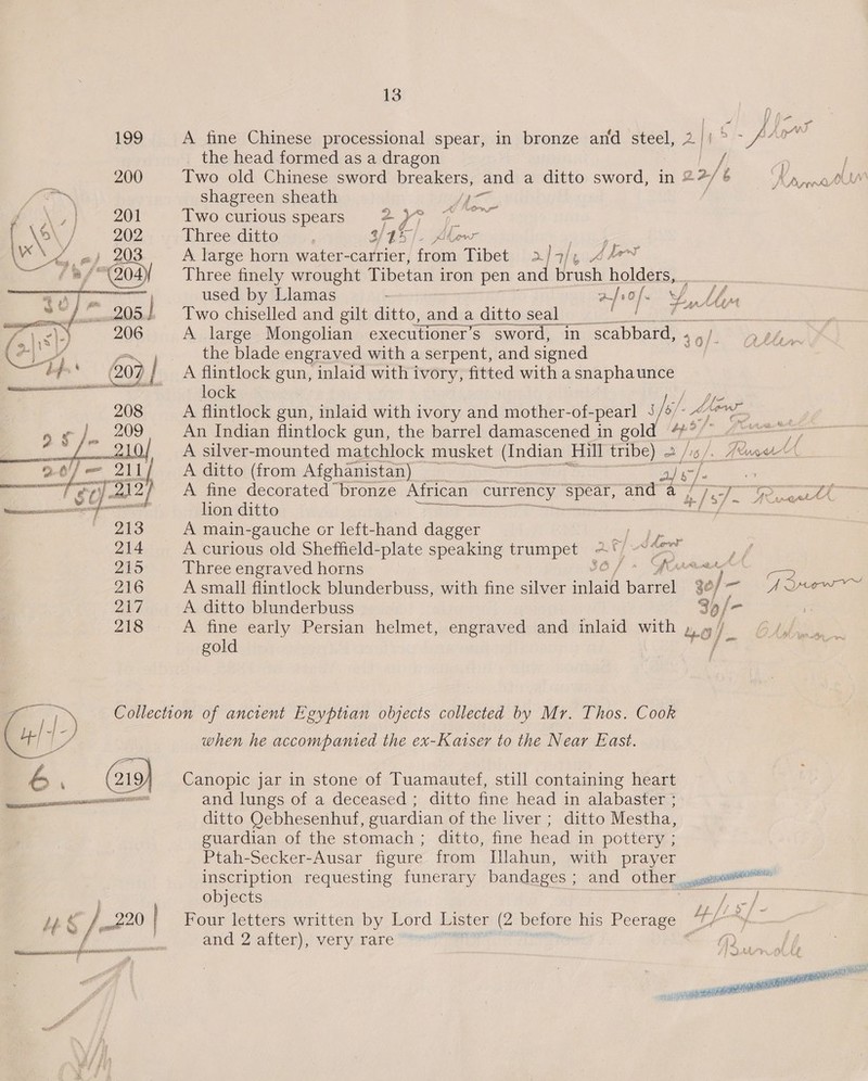 _ the head formed as a dragon ee: 200 Two old Chinese sword breakers, and a ditto sword, in “ 2 2-/ 6 Dorprh %. shagreen sheath ha mee Ty ~ 20% Two curious spears He ey (ae f \o' } 202 Three ditto:dss , 3/45]. Alow Bile \v“ ee eh 208 A large horn water- -carrier, Hi Tibet af7/, KY 4 sf 204 Three finely wrought Tibetan iron pen and Vert holders, &lt;T. used by Llamas afrof ean Mn : BS ot iam 205.] Two chiselled and gilt see and a ditto seal _ eek SSCER: E35 Bete) A large Mongolian exectitioner’s sword, in scabbard, « 49/ &gt; ph, H+ the blade engraved with a serpent, and signed sgh A flintlock gun, inlaid with ivory, fitted with a avr me lock A flintlock gun, inlaid with ivory and mother-of-pearl ie é Manns An Indian flintlock gun, the barrel damascened in gol 4 se ET cc A silver-mounted matchlock musket (Indian Hill tribe) a [6 Aero’ A ditto (from Afghanistan) a a} 5 | A fine decorated bronze African ‘currency ue ane: a Pea L/P ICD» &amp; lion ditto 1 SESE ~ a NM A main-gauche or left-hand dagger es A curious old Sheffield-plate speaking trumpet 2°)“ z &lt;— / 215 Three engraved horns IO» Aw : 2 216 A small flintlock blunderbuss, with fine silver inlaid i atest w- art ote ee 217. ~~ A ditto blunderbuss 3), 218 A fine early Persian helmet, engraved and inlaid with by oy ee: F gold 4  13 Collection of ancient Egyptian objects collected by Mr. Thos. Cook when he accompanied the ex-Katser to the Near East. ditto Oebhesenhuf, guardian of the liver ; ditto Mestha, guardian of the stomach; ditto, fine head in pottery ; Ptah-Secker-Ausar figure from Ilahun, with prayer objects | , &lt;a Lh f Ld / and 2 after), very rare 