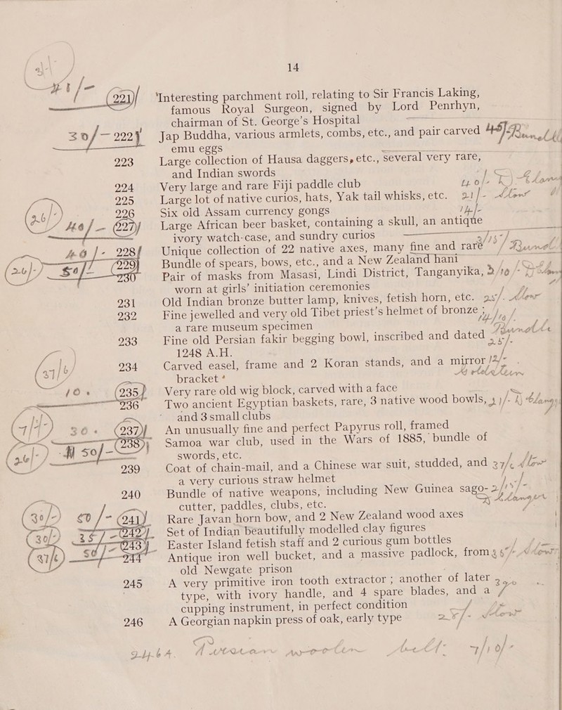 eae /- {&gt; / 30/— 222) 223 224 225 (36) 396 ——~ oO | BY (20 Yosef (239)   14 ‘Interesting parchment roll, relating to Sir Francis Laking, famous Royal Surgeon, signed by Lord Penrhyn, chairman of St. George’s Hospital aie emu eggs cabin atts Large collection of Hausa daggers, etc., several very rare, Very large and rare Fiji paddle club Large lot of native curios, hats, Yak tail whisks, etc. Six old Assam currency gongs ete Large African beer basket, containing a skull, an antiete ivory watch-case, and sundry curlos a native axes, many fine and rare -—_—_—-— ,  Unique collection of 22 Pair of masks from worn at girls’ initiation ceremonies Fine jewelled and very old Tibet priest’s helmet of bronze ; a rare museum specimen Fine old Persian fakir begging 1248 A.H. bowl, inscribed and dated bracket * Very rare old wig block, carved with a face and 3 small clubs An unusually fine and perfect Papyrus roll, framed Samoa war club, used in the Wars of 1885, bundle of swords, etc. Coat of chain-mail, and a very curious straw helmet cutter, paddles, clubs, etc. Rare Javan horn bow, and 2 New Zealand wood axes Set of Indian beautifully modelled clay figures Easter Island fetish staff and 2 curious gum bottles old Newgate prison A very primitive iron tooth extractor , type, with ivory cupping instrument, in perfect condition f ? ? + hf - &lt; / A VO ve apo lu i i j Aa as : ~- i A we ni te ee «-f b f iy f [ Reacrcel|  / vf MN Len &lt; SS  } A .  ) ‘AGL eet f f kL, AMWAY v © é e ‘ \ ~~ 