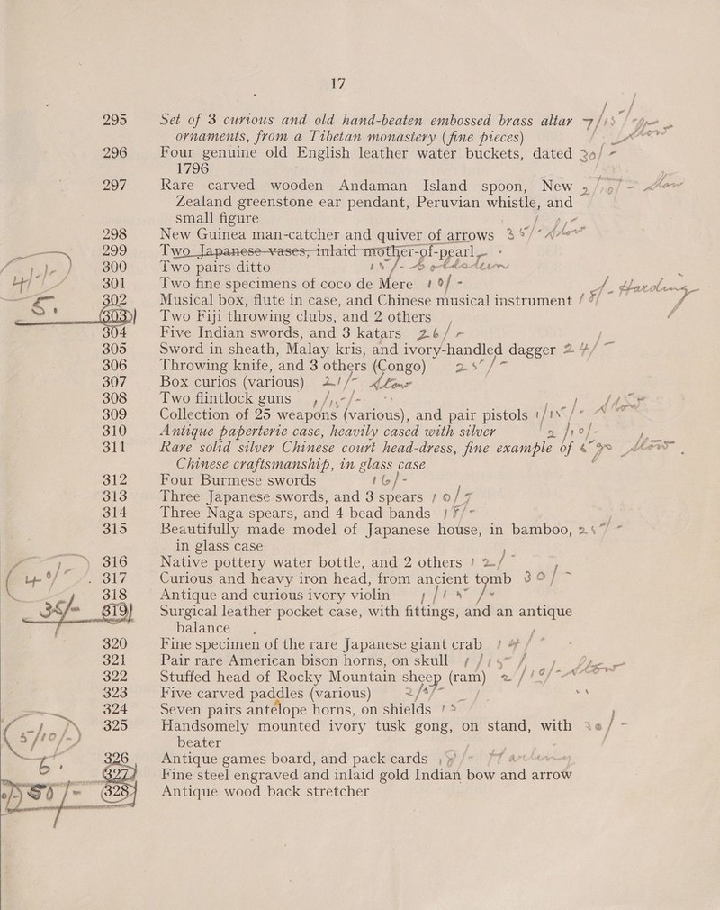  295 Set of 3 curious and old hand-beaten embossed brass altar 7/is f ornaments, from a Tibetan monastery (fine pieces) f* LE “3 296 Four genuine old English leather water buckets, dated 29/ ~ 1796 | | 297 Rare carved wooden Andaman Island spoon, New 5 Nol = how Zealand greenstone ear pendant, Peruvian whistle, and small figure | / ia) tf 298 New Guinea man-catcher and quiver of arrows 3% %/*“e 1299 Two Japanese-vases;intatd say Me ‘pearl Rie 300 Two pairs ditto 0 on Eda thinn. X bey A 301 Two fine specimens of coco de ie 1of- A. Hardin s_ — Musical box, flute in case, and Chinese musical instrument / 7/ ff Two Fiji throwing clubs, and 2 others ; . Five Indian swords, and 3 katars 2.b/ a | Sword in sheath, Malay kris, and ivory-handled dagger 2 4/ Throwing knite, and 3 others (Congo) ee Box curios (various) ai / (Aline | Two flintlock guns’, /,.-/- Collection of 25 weapons ak and pair pistols ijt /  #1 Cpu fiw ~Nw 310 Antique paperterie case, heavily cased with silver a /1?/ ) 311 - Rare solid silver Chinese court head- dress, fine example of 6 oe Sow Chinese craftsmanship, in CG case 312 Four Burmese swords IG} 313 Three Japanese swords, and 3 spears / ©, / a 314 Three’ Naga spears, and 4 bead bands | ¥/- 315 Beautifully made model of Japanese house, in bamboo, 24% * in glass case We or Ry eG: Native pottery water bottle, and 2 others ! 2./ ' ( be fy 2817 Curious and heavy iron head, from ancient tomb 3 Oj \ a 318 Antique and curious ivory violin |b ah pte py 3/ - B19) Surgical leather pocket case, with fittings, and an antique cat j balances, , 7 320 Fine specimen of the rare Japanese giant crab / 4 / ° yale Pair rare American bison horns, on skull ¢ Jig7~f ., |, (es 322 Stuffed head of Rocky Mountain sheep (cam oF J BON Cen ren 323 Five carved paddles (various) 2/*% 2a ea oe en. 324 Seven pairs antelope horns, on shields ' * ( of IN O09 Handsomely mounted ivory tusk gong, on stand, with \«/ - te ff ot beater } | a ' 326 Antique games board, and pack cards , » PT art “SS Fine steel engraved and inlaid gold Indian bow and arrow oS cri} 9 a (328 Antique wood back stretcher — TOLLE TITTLE TO