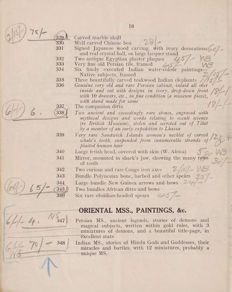 A be 7S fe ya yy en BOE: 829). Carved marble skull amy oe all 330 Well carved Chinese box bb | &gt; 331 Signed Japanese wood carving, with ivory decorations /, and real crystal ball, on large lacquer stand _, 332 Two antique Egyptian plaster plaques LL8 / 4 Vé eo 333 Very fine old Persian tile, framed ah ge~! W ~s 334 Six finely executed Indian water-colour paintings— % Native subjects, framed 336 Genuine very old and rare Persian cabinet, inlaid all over with 10 drawers, etc., in fine condition (a museum prece), with stand made for same As 337 , The companion ditto | fe ig A &gt; &gt; (38 Two ancient and exceedingly rare stones, engraved with Sd mythical designs and words relating to occult science (ve British Museum), stolen and secreted out of Tubet by a member of an early expedition to Lhassa 339 Very vare Sandwich Islands woman’s necklet of carved | platted human hair — | 340 Large fetish head, covered with skin (W. Africa) 3 é f | 341 Mirror, mounted in shark’s jaw, showing the many rows | of teeth pte abe i 3 | 342 Two curious and rare Congo iron axes) - G/U fee if KS Large bundle New Guinea arrows and bows Two bundles African ditto and bows iP Six rare obsidian-headed spears &lt;4A5 /— 343 Bundle Polynesian bone, barbed and other ron Zé : e  . ORIENTAL MSS., PAINTINGS, &amp;c. unique MS.  i miniatures of demons, and a beautiful title-page, in eh oe €xcellent state } /&gt; / == 348 Indian MS., stories of Hindu Gods and Goddesses, their Cai A eh miracles and battles, with 12 miniatures, probably a ™~