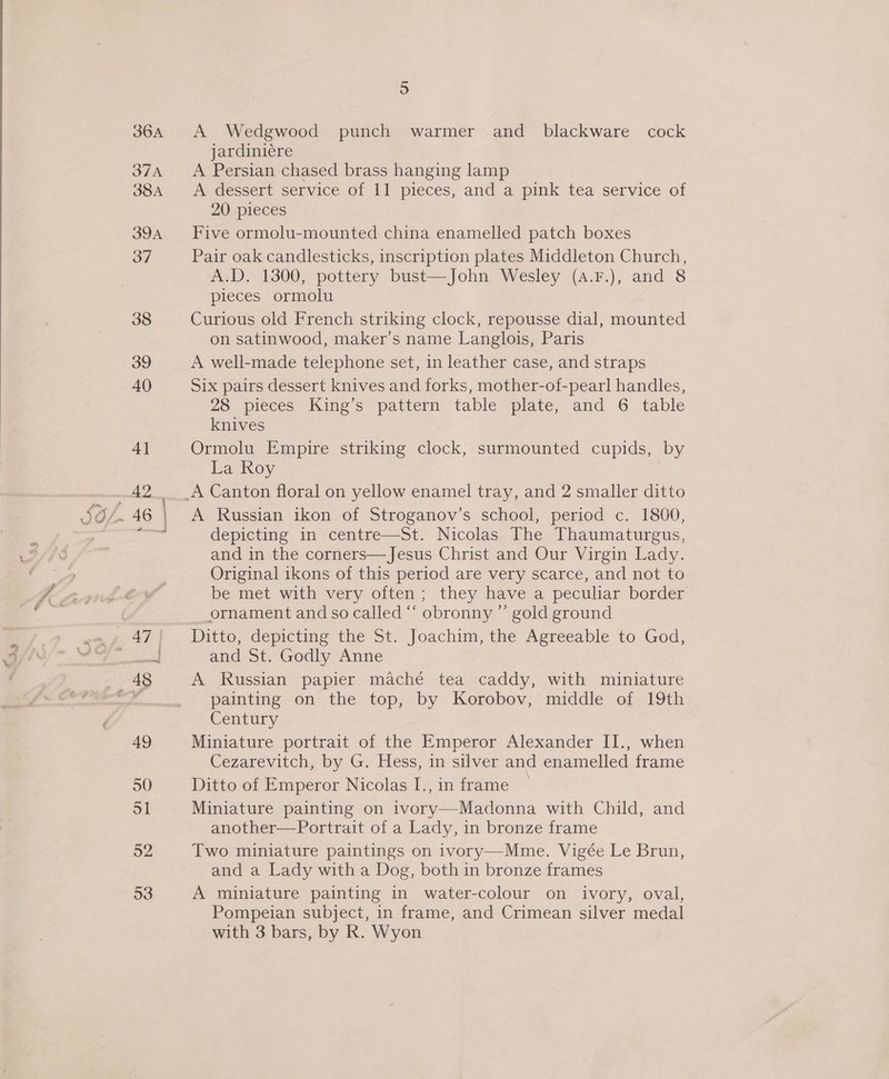  36A 37A 38A 39A 37 38 39 40 4] ~~ [ae 5 A Wedgwood punch warmer and blackware_ cock jardiniére A Persian chased brass hanging lamp A dessert service of 11 pieces, and a pink tea service of 20 pieces Five ormolu-mounted china enamelled patch boxes Pair oak candlesticks, inscription plates Middleton Church, ‘A.D. 1300, pottery bust—John Wesley (4.F.), and 8 pieces ormolu Curious old French striking clock, repousse dial, mounted on satinwood, maker’s name Langlois, Paris A well-made telephone set, in leather case, and straps Six pairs dessert knives and forks, mother-of-pearl handles, 28 pieces King’s pattern table plate, and 6 table knives Ormolu Empire striking clock, surmounted cupids, by La Roy A Russian ikon of Stroganov’s school, period c. 1800, depicting in centre—St. Nicolas The Thaumaturgus, and in the corners—Jesus Christ and Our Virgin Lady. Original ikons of this period are very scarce, and not to be met with very often; they have a peculiar border ornament and so called “ obronny ” gold ground and St. Godly Anne A Russian papier maché tea caddy, with miniature painting on the top, by Korobov, middle of 19th Century Miniature portrait of the Emperor Alexander II., when Cezarevitch, by G. Hess, in silver and enamelled frame Ditto of Emperor Nicolas I., in frame Miniature painting on ivory—Madonna with Child, and another—Portrait of a Lady, in bronze frame Two miniature paintings on ivory—Mme. Vigée Le Brun, and a Lady with a Dog, both in bronze frames A miniature painting in water-colour on ivory, oval, Pompeian subject, in frame, and Crimean silver medal