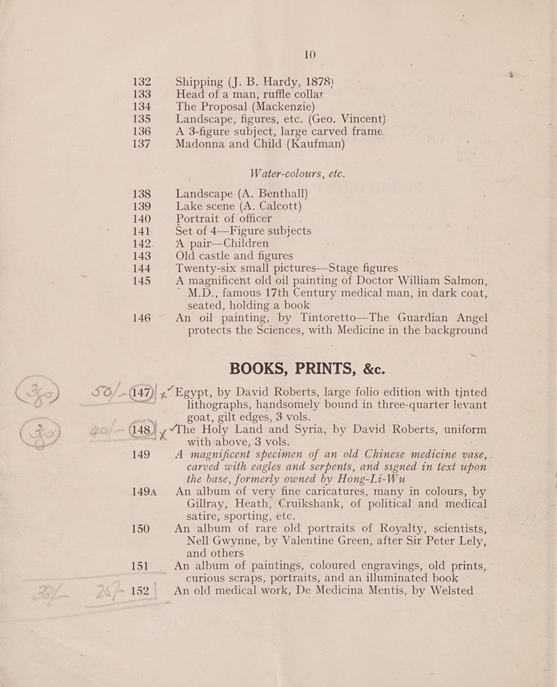 ow 10 132 Shipping (J. B. Hardy, 1878) 133 Head of a man, ruffle collar 134 The Proposal (Mackenzie) . 135 Landscape, figures, etc. (Geo. Vincent) 136 A 3-figure subject, large carved frame 137 Madonna and Child (Kaufman) W ater-colours, etc. 138 Landscape (A. Benthall) 139 Lake scene (A. Calcott) 140 Portrait of officer 14h Set of 4—Figure subjects 142 ‘A pair—Children 143 Old castle and figures | 144 Twenty-six small pictures—Stage figures 145 A magnificent old oil painting of Doctor William Salmon, seated, holding a book 146 An oil painting, by Tintoretto—The Guardian Angel protects the Sciences, with Medicine in the background ~ BOOKS, PRINTS, &amp;c. (47)| 4” Egypt, by David Roberts, large folio edition with tinted lithographs, handsomely bound in three-quarter levant — goat, gilt edges, 3 vols. 148 | yy “The, Holy Land and Syria, by David Roberts, BaNOe : with-above, 3 vols. 149 va magnificent specimen of an old Chinese medicine vase, . carved with eagles and serpents, and signed in text upon the base, formerly owned by Hong-Li-Wu 1494 An album of very fine caricatures, many in colours, by Gillray, Heath, Cruikshank, of ‘political ong medical satire, sporting, etc. 150 An album of rare old portraits of Rowley scientists, Nell Gwynne, by Valentine Green, after Sir Peter Lely, and others Lor An album of paintings, coloured engravings, old prints, curious scraps, portraits, and an illuminated book bo2 An old medical work, De Medicina Mentis, by Welsted J éN rf at \