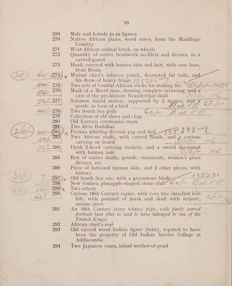 he ba j » % of ae” 291 292 293 294 16 Male and female ju-ju figures Native African piano, wood notes, from the Mandingo Country West African animal fetish, on wheels Quantity of native beadwork necklets and dresses, in a carved gourd Head, covered with human skin and hair, with cane base, from Benin Two sets of Central African sticks for sales fire \&amp;&gt; cast of the pre- -historic Neanderthal skull pestle, in form of a bird _ FI ef T., Two South Sea gods Gok fe Collection of old shoes and clogs . Old Eastern ceremonial mask Two ditto Buddhas Two African staffs, with carved Tieads, and 2 curious carving on board with human hair \. Box of native skulls, gourds, ornaments, women: S grass Uivesses Cue, Piece of tattooed human skin, and 2 other pieces, with history. Old South Sea axe, with a greenstone blade New Guinea pineapple- shaped stone club Two others Curious 18th Century rapier, with very fine chiselled iron hilt, with pommel of mask and skull with serpent, unique piece - An 18th Century ivory tobacco pipe, with finely carved portrait bust (this 1s said to have belonged to one of the French Kings) African chief’s seat Old carved wood Indian figure (fakir), reputed to have been the property of Old Indian Service College at Addiscombe Two Japanese vases, inlaid mother-of-pearl ag S 