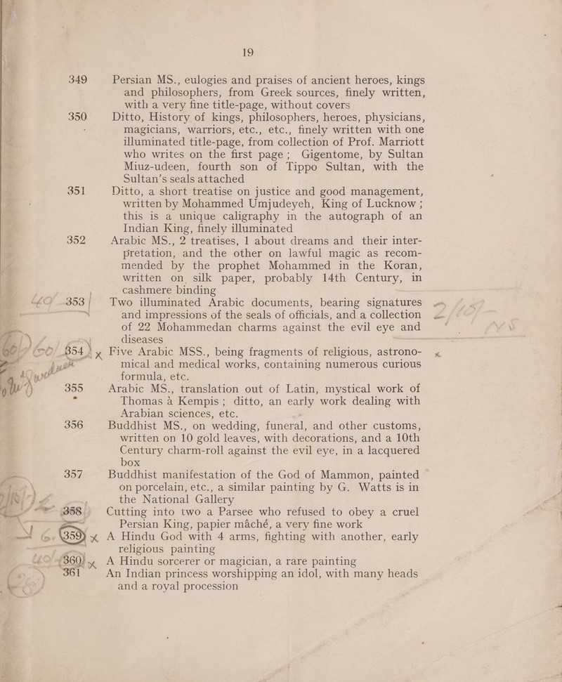 349 350 351  19 Persian MS., eulogies and praises of ancient heroes, kings and philosophers, from Greek sources, finely written, with a very fine title-page, without covers Ditto, History of kings, philosophers, heroes, physicians, magicians, warriors, etc., etc., finely written with one illuminated title-page, from collection of Prof. Marriott who writes on the first page; Gigentome, by Sultan Miuz-udeen, fourth son of Tippo Sultan, with the Sultan’s seals attached Ditto, a short treatise on justice and good management, written by Mohammed Umjudeyeh, King of Lucknow ; this is a unique caligraphy in the autograph of an Indian King, finely illuminated Arabic MS., 2 treatises, 1 about dreams and their inter- pretation, and the other on lawful magic as recom- mended by the prophet Mohammed in the Koran, written on. silk paper, probably 14th Century, in cashmere binding Two illuminated Arabic documents, bearing signatures and impressions of the seals of officials, and a collection diseases Five Arabic MSS., being fragments of religious, astrono- -mical and medical works, containing numerous curious formula, etc. Arabic Ms., translation out of Latin, mystical work of Thomas a Kempis ; ditto, an early work dealing with Arabian sciences, etc. Buddhist MS., on wedding, funeral, and other customs, written on 10 gold leaves, with decorations, and a 10th Century charm-roll against the evil eye, in a lacquered box Buddhist manifestation of the God of Mammon, painted © on porcelain, etc., a similar painting by G. Watts is in the National Gallery Cutting into two a Parsee who refused to obey a cruel Persian King, papier maché, a very fine work A Hindu God with 4 arms, fighting with another, early religious painting A Hindu sorcerer or magician, a rare painting An Indian princess worshipping an idol, with many heads and a royal procession