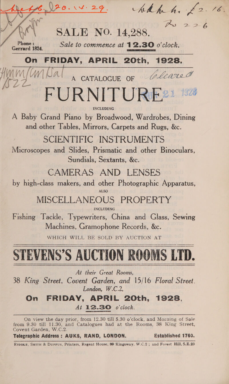   ph f_h. £2 . FGX SALE NO. 14,288. hy ff pp tame to Sale to commence at 12.B0 o'clock. OF oid hy hal APRIL 20th, 1928.    A CATALOGUE OF eee ‘FURNITURE. INCLUDING A Baby Grand Piano by Broadwood, Wardrobes, Dining and other Tables, Mirrors, Carpets and Rugs, &amp;c. SCIENTIFIC INSTRUMENTS Microscopes and Slides, Prismatic and other Binoculars, Sundials, Sextants, &amp;c. CAMERAS AND LENSES by high-class makers, and other Photographic Apparatus, ALSO MISCELLANEOUS PROPERTY INCLUDING Fishing ‘Tackle, Typewriters, China and Glass, Sewing Machines, Gramophone Records, &amp;c. WEIGH WILL BE SOLD’ BY “AUCTION AT STEVENS’S AUCTION ROOMS LTD. a ee   At their Great Rooms, 38 King Street, Covent Garden, and 15/16 Floral Street, London, W.C.2, On FRIDAY, APRIL 20th, 1928, At 12.30 o'clock. On view the day prior, from 12.30 till 5.30 o’clock, and Morning of Sale from 9.30 till 11.30, and Catalogues had at the Rooms, 38 King Street, Covent Garden, W.C.2. Telegraphic Address : AUKS, RAND, LONDON. established 1760. RippLz, SmirH &amp; Durrus, Printers, Regent House, 89 Kingsway, W.C.2 ; and Forest Hill, S.E.23