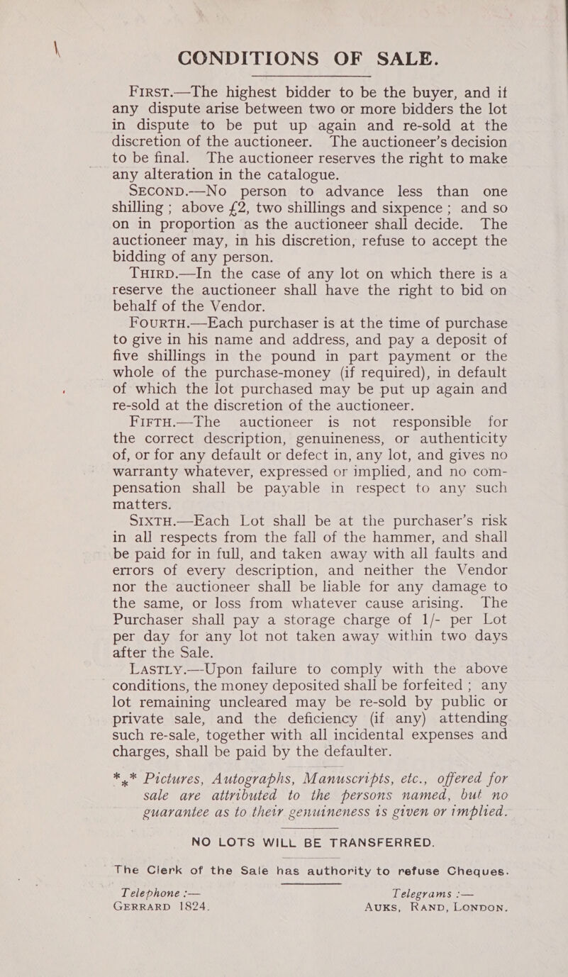 CONDITIONS OF SALE. First.—The highest bidder to be the buyer, and if any dispute arise between two or more bidders the lot in dispute to be put up again and re-sold at the discretion of the auctioneer. The auctioneer’s decision to be final. The auctioneer reserves the right to make any alteration in the catalogue. SECOND.—No person to advance less than one shilling ; above £2, two shillings and sixpence ; and so on in proportion as the auctioneer shall decide. The auctioneer may, in his discretion, refuse to accept the bidding of any person. THIRD.—In the case of any lot on which there is a reserve the auctioneer shall have the right to bid on behalf of the Vendor. FourtTH.—Each purchaser is at the time of purchase to give in his name and address, and pay a deposit of five shillings in the pound in part payment or the whole of the purchase-money (if required), in default of which the lot purchased may be put up again and re-sold at the discretion of the auctioneer. FirtH.—The auctioneer is not responsible for the correct description, genuineness, or authenticity of, or for any default or defect in, any lot, and gives no warranty whatever, expressed or implied, and no com- pensation shall be payable in respect to any such matters. SIXTH.—Each Lot shall be at the purchaser’s risk in all respects from the fall of the hammer, and shall be paid for in full, and taken away with all faults and errors of every description, and neither the Vendor nor the auctioneer shall be liable for any damage to the same, or loss from whatever cause arising. The Purchaser shall pay a storage charge of 1/- per Lot per day for any lot not taken away within two days after the Sale. Lastty.—-Upon failure to comply with the above conditions, the money deposited shall be forfeited ; any lot remaining uncleared may be re-sold by public or private sale, and the deficiency (if any) attending such re-sale, together with all incidental expenses and charges, shall be paid by the defaulter. *.* Pictures, Autographs, Manuscripts, etc., offered for sale are attributed to the persons named, but no guarantee as to their genuineness 1s given or implied. NO LOTS WILL BE TRANSFERRED. The Clerk of the Sale has authority to refuse Cheques. Telephone :— Telegrams :— GERRARD 1824. AuUKs, RAND, LONDON.