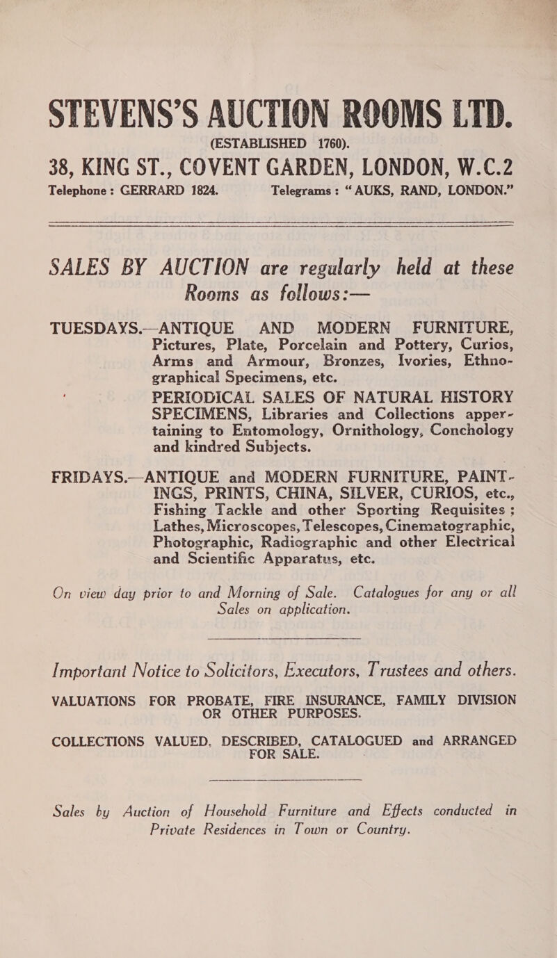 STEVENS’S AUCTION ROOMS LTD. (ESTABLISHED 1760). 38, KING ST., COVENT GARDEN, LONDON, W.C.2 Telephone : GERRARD 1824. Telegrams : “ AUKS, RAND, LONDON.” a a a a an SALES BY AUCTION are regularly held at these Rooms as follows:— TUESDAYS.—ANTIQUE AND MODERN FURNITURE, Pictures, Plate, Porcelain and Pottery, Curios, Arms and Armour, Bronzes, Ivories, Ethno- graphical Specimens, etc. PERIODICAL SALES OF NATURAL HISTORY SPECIMENS, Libraries and Collections apper- taining to Entomology, Ornithology, Conchology and kindred Subjects. FRIDAYS.—ANTIQUE and MODERN FURNITURE, PAINT- INGS, PRINTS, CHINA, SILVER, CURIOS, etc., Fishing Tackle and other Sporting Requisites ; Lathes, Microscopes, Telescopes, Cinematographic, Photographic, Radiographic and other Electrical and Scientific Apparatus, etc. On view day prior to and Morning of Sale. Catalogues for any or all Sales on application. Important Notice to Solicitors, Executors, Trustees and others. VALUATIONS FOR PROBATE, FIRE INSURANCE, FAMILY DIVISION OR OTHER PURPOSES. COLLECTIONS VALUED, DESCRIBED, CATALOGUED and ARRANGED FOR SALE. Sales by Auction of Household Furniture and Effects BETA in Private Residences in Town or Country.