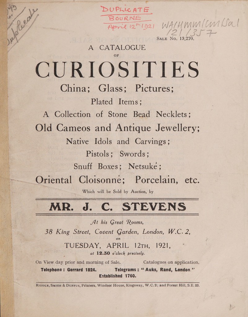    Dee ea GN Mel eto | —————————ee BouRNe 2 eee { J Yn ie i pALAS, a&gt; dl ‘ 4 fi- {hk Tee | 1 / L4 ; LA iy f / , Aeret (2 (92) WATH VA q “iF ee) 7 r ry Sate No. 13,270. A-CAPALOGUE CURIOSITIES China; Glass; Pictures; Plated Items; A Collection of Stone Bead Necklets; Old Cameos and Antique Jewellery; Native Idols and Carvings; Pistols; Swords; Snuff Boxes: Netsuke; Which will be Sold by Auction, by At his Great ‘Rooms, 38 King Street, Covent Garden, London, W.C. 2, on TUESDAY, APRIL 27H, 1921, .* at 12.30 o'clock precisely. On View day prior and morning of Sale. Catalogues on application. Telephone : Gerrard 1824. Telegrams : ** Auks, Rand, London.’”’ Established 1760. RIDDLE, SmM1TH &amp; DuFFus, Printers, Windsor House, Kingsway, W.C.2; and Forest Hill, S.E. 23.
