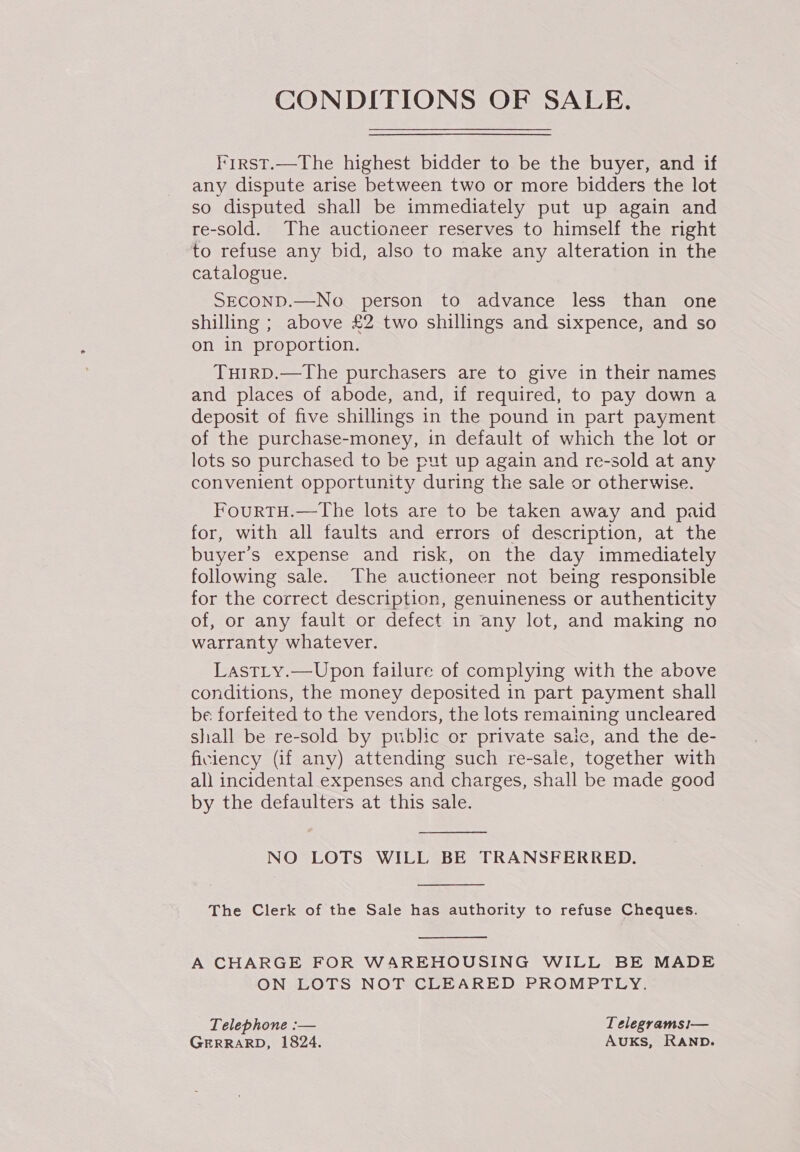 CONDITIONS OF SALE. First.—The highest bidder to be the buyer, and if any dispute arise between two or more bidders the lot so disputed shall be immediately put up again and re-sold. The auctioneer reserves to himself the right to refuse any bid, also to make any alteration in the catalogue. SECOND.—No person to advance less than one shilling ; above £2 two shillings and sixpence, and so on in proportion. TuirD.—The purchasers are to give in their names and places of abode, and, if required, to pay down a deposit of five shillings in the pound in part payment of the purchase-money, in default of which the lot or lots so purchased to be put up again and re-sold at any convenient opportunity during the sale or otherwise. FourtTH.—The lots are to be taken away and paid for, with all faults and errors of description, at the buyer’s expense and risk, on the day immediately following sale. The auctioneer not being responsible for the correct description, genuineness or authenticity of, or any fault or defect in any lot, and making no warranty whatever. Last_y.—Upon failure of complying with the above conditions, the money deposited in part payment shall be forfeited to the vendors, the lots remaining uncleared shall be re-sold by public or private saic, and the de- ficlency (if any) attending such re-sale, together with all incidental expenses and charges, shall be made good by the defaulters at this sale.  NO LOTS WILL BE TRANSFERRED.  The Clerk of the Sale has authority to refuse Cheques.  A CHARGE FOR WAREHOUSING WILL BE MADE ON LOTS NOT CLEARED PROMPTLY. Telephone :— Telegrams1— GERRARD, 1824. Auks, RAND.