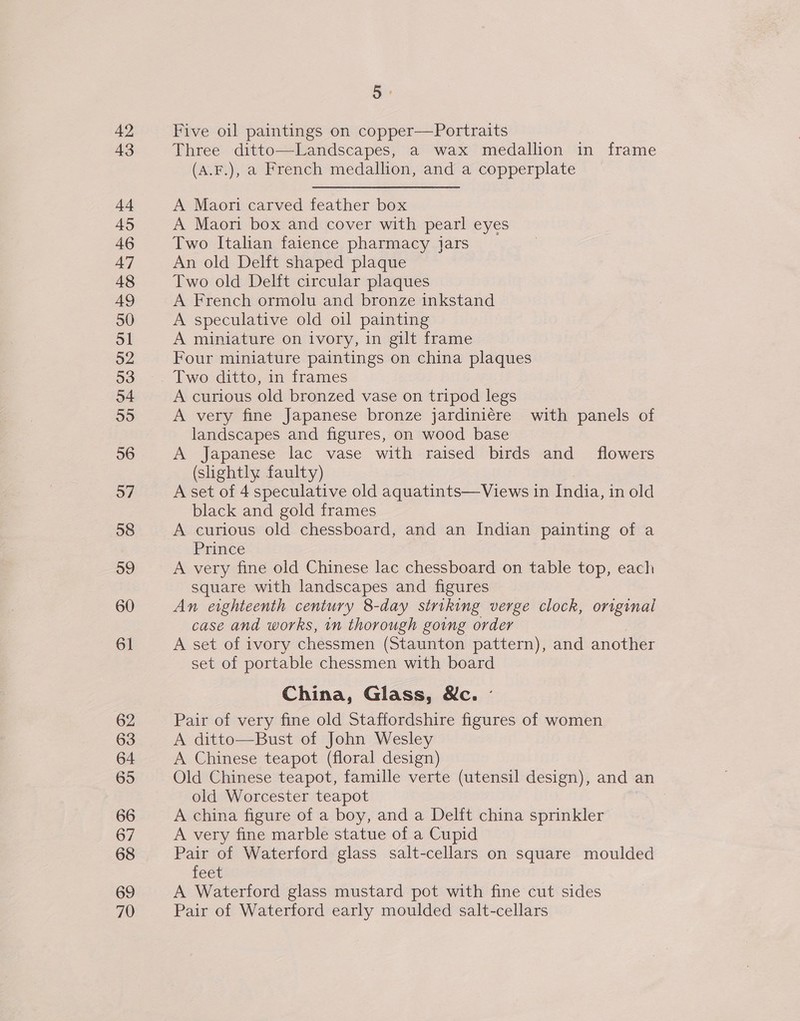 42 43 44 45 46 47 48 49 50 Sl 52 53 o4 55 56 57 58 59 60 61 62 63 64 65 66 67 68 69 70 5 Five oil paintings on copper—Portraits Three ditto—Landscapes, a wax medallion in frame (A.F.), a French medallion, and a copperplate A Maori carved feather box A Maori box and cover with pearl eyes Two Italian faience pharmacy jars An old Delft shaped plaque Two old Delft circular plaques A French ormolu and bronze inkstand A speculative old oil painting A miniature on ivory, in gilt frame Four miniature paintings on china plaques A curious old bronzed vase on tripod legs A very fine Japanese bronze jardiniére with panels of landscapes and figures, on wood base A Japanese lac vase with raised birds and _ flowers (slightly faulty) A set of 4 speculative old aquatints—Views in India, in old black and gold frames A curious old chessboard, and an Indian painting of a Prince A very fine old Chinese lac chessboard on table top, each square with landscapes and figures An eighteenth century 8-day striking verge clock, original case and works, in thorough going order A set of ivory chessmen (Staunton pattern), and another set of portable chessmen with board China, Glass, Ne. ° Pair of very fine old Staffordshire figures of women A ditto—Bust of John Wesley A Chinese teapot (floral design) Old Chinese teapot, famille verte (utensil design), and an old Worcester teapot A china figure of a boy, and a Delft china sprinkler A very fine marble statue of a Cupid Pair of Waterford glass salt-cellars on square moulded feet A Waterford glass mustard pot with fine cut sides Pair of Waterford early moulded salt-cellars