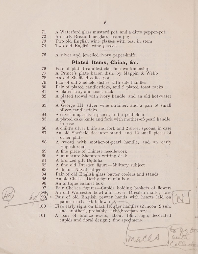 72 73 74 79 76 77 78 Tis) 80 81 82 83 84 85 6 An early Bristol blue glass cream jug Two old English wine glasses with tear in stem Two old English wine glasses A silver and jewelled ivory paper-knife Plated Items, China, &amp;c. Pair of plated candlesticks, fine workmanship A Prince’s plate bacon dish, by Mappin &amp; Webb An old Sheffield coffee-pot Pair of old Sheffield dishes with side handles Pair of plated candlesticks, and 2 plated toast racks A plated tray and toast rack A plated trowel with ivory handle, and an old hot-water u A George III. silver wine strainer, and a pair of small silver candlesticks A silver mug, silver pencil, and a penholder A plated cake knife and fork with mother-of-pearl handle, in case A child’s silver knife and fork and 2 silver spoons, in case An old Sheffield decanter stand, and 12 small pieces of other plate A sword with mother-of-pearl handle, and an early English spur A fine piece of Chinese needlework A miniature Sheraton writing desk A bronzed gilt Buddha A fine old Dresden figure—Military subject A ditto—Naval subject Pair of old English glass butter coolers and stands An old Chelsea-Derby figure of a boy An antique enamel box Pair Chelsea figures—Cupids holding baskets of flowers An old Worcester bowl and cover, Dresden mark; rare Pair of old English pewter hands with hearts laid on ' palms (early Oddfellows) Ay Five early signs on black lacquer handles (2 moon, 2 sun, and another), probably early\Freemasonry A pair of bronze ewers, about 18in. high, decorated cupids and floral design ; fine spegimens i a ee Le, a . fe f? é f —  : \