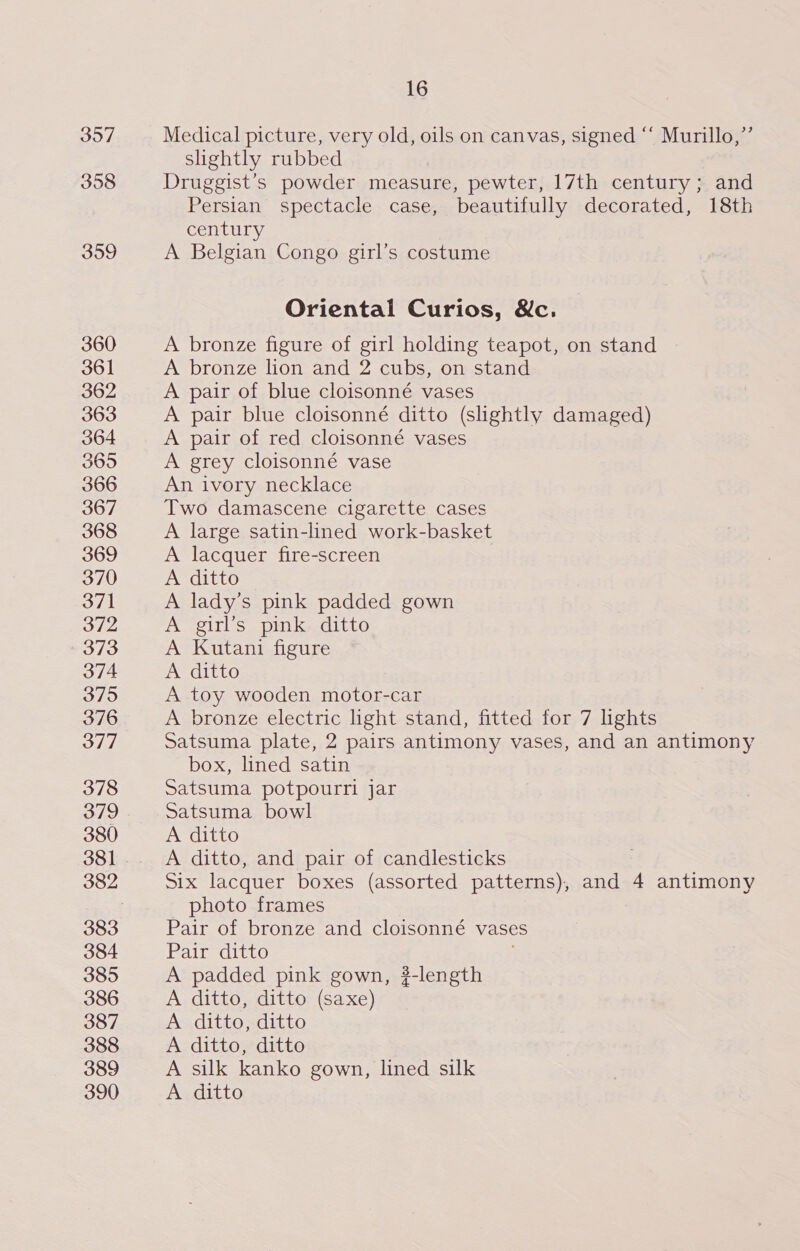 3907 358 309 360 361 362 363 364 365 366 367 368 369 370 371 372 373 374 375 376 377 378 379 380 383 384 385 386 387 388 389 390 16 Medical picture, very old, oils on canvas, signed “‘ Murillo,’”’ slightly rubbed Druggist’s powder measure, pewter, 17th century ; and Persian spectacle case, beautifully decorated, 18th century A Belgian Congo girl’s costume Oriental Curios, Wc. A bronze figure of girl holding teapot, on stand A bronze lion and 2 cubs, on stand A pair of blue cloisonné vases A pair blue cloisonné ditto (slightly damaged) A pair of red cloisonné vases A grey cloisonné vase An ivory necklace Two damascene cigarette cases A large satin-lined work-basket A lacquer fire-screen A ditto A lady’s pink padded gown A girl’s pink ditto A Kutani figure A ditto A toy wooden motor-car A bronze electric light stand, fitted for 7 lights Satsuma plate, 2 pairs antimony vases, and an antimony box, lined satin Satsuma potpourri jar Satsuma bowl A ditto A ditto, and pair of candlesticks Six lacquer boxes (assorted patterns), and 4 antimony _ photo frames Pair of bronze and cloisonné vases Pair ditto A padded pink gown, ?-length A ditto, ditto (saxe) A ditto, ditto A ditto, ditto A silk kanko gown, lined silk A ditto