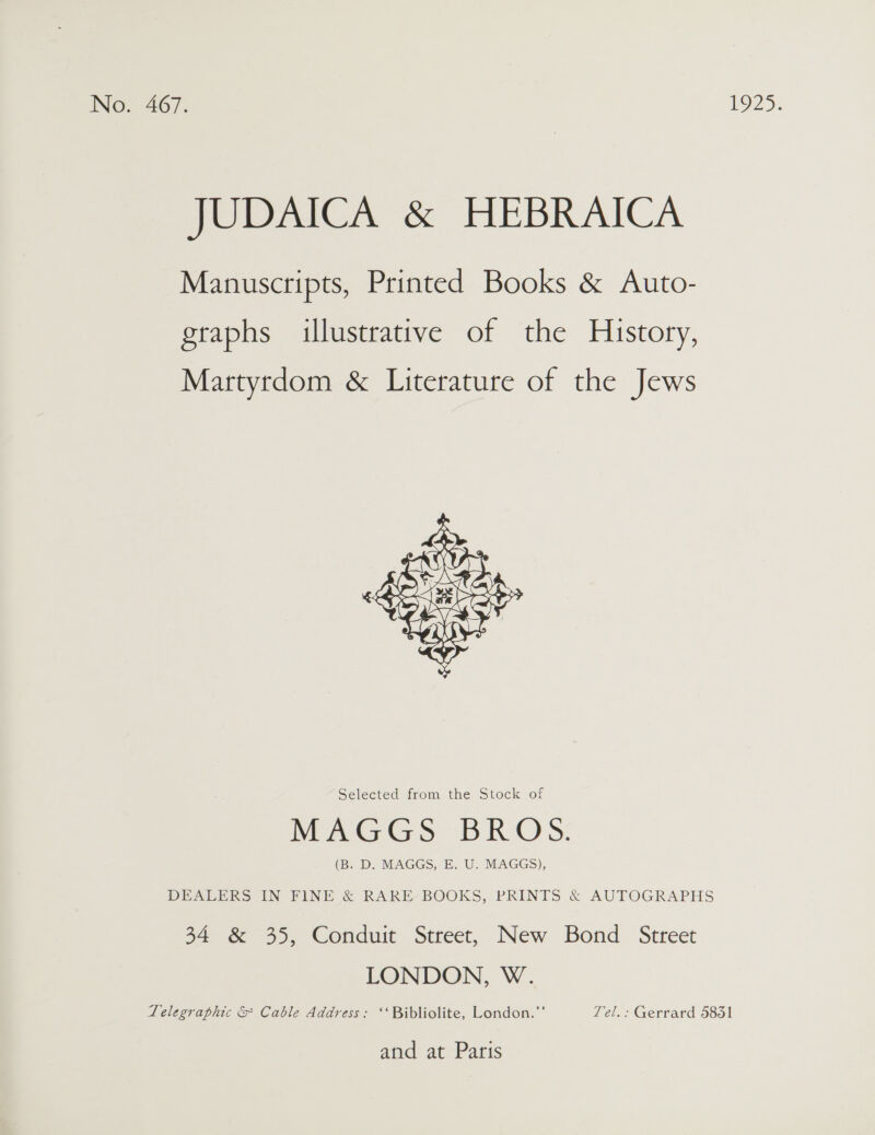 JUDAICA &amp; HEBRAICA Manuscripts, Printed Books &amp; Auto- graphs illustrative of the History, Martyrdom &amp; Literature of the Jews  Selected from the Stock of Weert BRO) S: (B. D. MAGGS, E. U. MAGGS), DEALERS IN FINE &amp; RARE BOOKS, PRINTS &amp; AUTOGRAPHS 34 &amp; 35, Conduit Street, New Bond Street LONDON, W. Telegraphic &amp; Cable Address: ‘‘ Bibliolite, London.”’ Tel.: Gerrard 5851 and at Paris