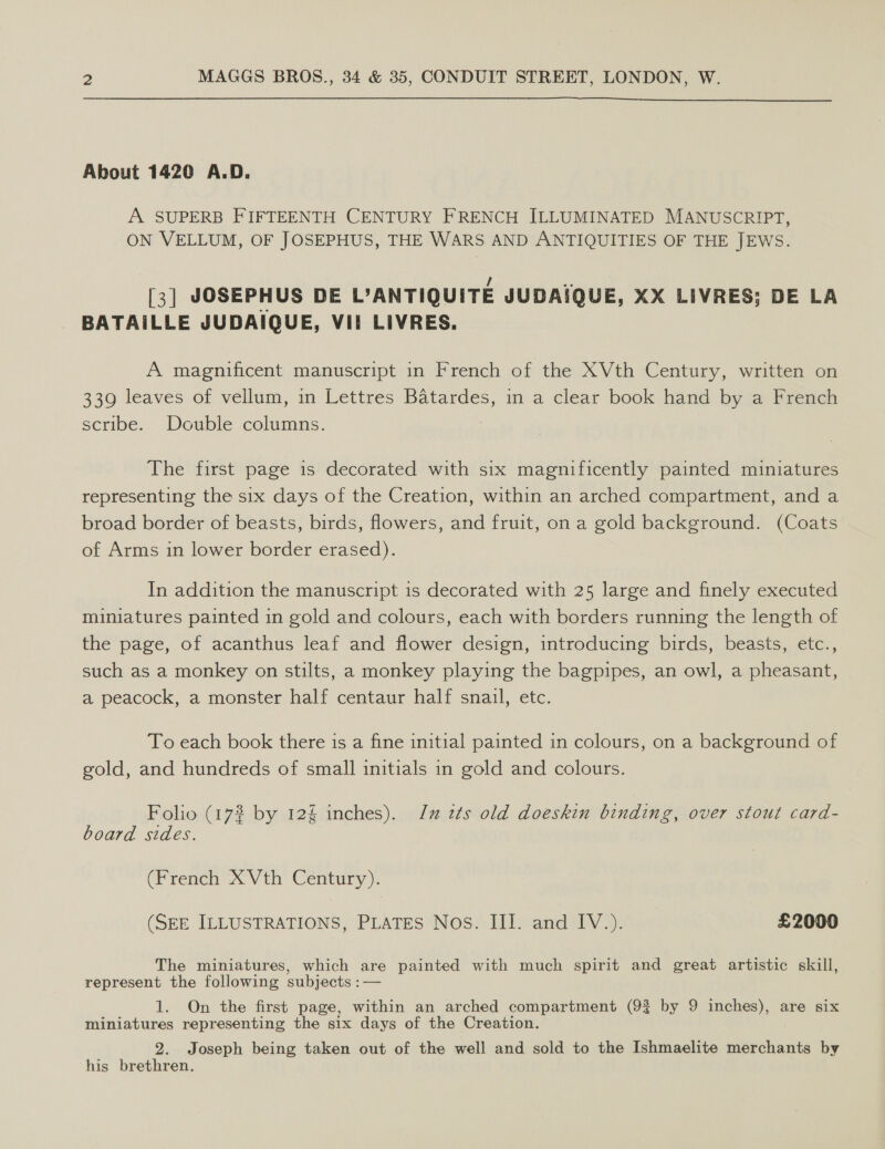  About 1420 A.D. A SUPERB FIFTEENTH CENTURY FRENCH ILLUMINATED MANUSCRIPT, ON VELLUM, OF JOSEPHUS, THE WARS AND ANTIQUITIES OF THE JEWS. [3] JOSEPHUS DE L’ANTIQUITE JUBDAIQUE, XX LIVRES; DE LA BATAILLE JUDAIQUE, VII LIVRES. A magnificent manuscript in French of the XVth Century, written on 339 leaves of vellum, in Lettres Batardes, in a clear book hand by a French scribe. Double columns. The first page is decorated with six magnificently painted miniatures representing the six days of the Creation, within an arched compartment, and a broad border of beasts, birds, flowers, and fruit, on a gold background. (Coats of Arms in lower border erased). In addition the manuscript 1s decorated with 25 large and finely executed miniatures painted in gold and colours, each with borders running the length of the page, of acanthus leaf and flower design, introducing birds, beasts, etc., such as a monkey on stilts, a monkey playing the bagpipes, an owl, a pheasant, a peacock, a monster half centaur half snail, etc. To each book there is a fine initial painted in colours, on a background of gold, and hundreds of small initials in gold and colours. Folio (17% by 12% inches). Jz 2¢ts old doeskin binding, over stout card- board sides. (French X Vth Century). (SEE ILLUSTRATIONS, PLATES Nos. III. and IV.). £2000 The miniatures, which are painted with much spirit and great artistic skill, represent the following subjects :— 1. On the first page, within an arched compartment (9% by 9 inches), are six miniatures representing the six days of the Creation. 2. Joseph being taken out of the well and sold to the Ishmaelite merchants by his brethren.