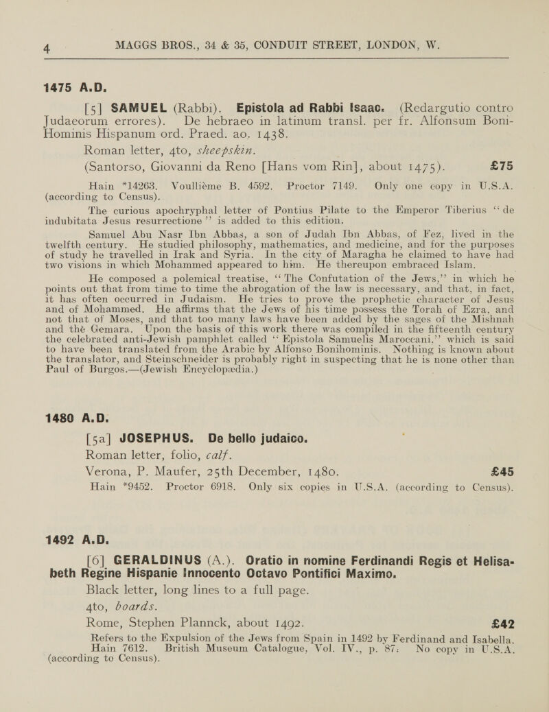 1475 A.D. [5] SAMUEL (Rabbi). Epistola ad Rabbi Isaac. (Redargutio contro Judaeorum errores). De hebraeo in latinum transl. per fr. Alfonsum Bon- Hominis Hispanum ord. Praed. ao. 1438. Roman letter, 4to, sheepskin. (Santorso, Giovanni da Reno [Hans vom Rin], about 1475). £75 Hain *14263. Voullieme B. 4592. Proctor 7149. Only one copy in U.S.A. (according to Census). The curious apochryphal letter of Pontius Pilate to the Emperor Tiberius “ de indubitata Jesus resurrectione ’’ is added to this edition. Samuel Abu Nasr Ibn Abbas, a son of Judah Ibn Abbas, of Fez, lived in the twelfth century. He studied philosophy, mathematics, and medicine, and for the purposes of study he travelled in Irak and Syria. In the city of Maragha he claimed to have had two visions in which Mohammed appeared to htm. He thereupon embraced Islam. He composed a polemical treatise, ‘‘ The Confutation of the Jews,’ in which he points out that from time to time the abrogation of the law is necessary, and that, in fact, it has often occurred in Judaism. He tries to prove the prophetic character of Jesus and of Mohammed. He affirms that the Jews of his time possess the Torah of Ezra, and not that of Moses, and that too many laws have been added by the sages of the Mishnah and the Gemara. Upon the basis of this work there was compiled in the fifteenth century the celebrated anti-Jewish pamphlet called ‘‘ Epistola Samuelis Maroceani,’’? which is said to have been translated from the Arabic by Alfonse Bonihominis. Nothing is known about the translator, and Steinschneider is probably right in suspecting that he is none other than Paul of Burgos.—(Jewish Encyclopzedia.) 1480 A.D. [sa] JOSEPHUS. De bello judaico. Roman letter, folio, calf. Verona, P. Maufer, 25th December, 1480. £45 Hain *9452. Proctor 6918. Only six copies in U.S.A. (according to Census). 1492 A.D. [6] GERALDINUS (A.). Oratio in nomine Ferdinandi Regis et Helisa- beth Regine Hispanie Innocento Octavo Pontifici Maximo. Black letter, long lines to a full page. Ato, boards. Rome, Stephen Plannck, about 1492. £42 Refers to the Expulsion of the Jews from Spain in 1492 by Ferdinand and Isabella. Hain 7612. British Museum Catalogue, Vol. IV., p. 87: No copy in U.S.A. (according to Census).