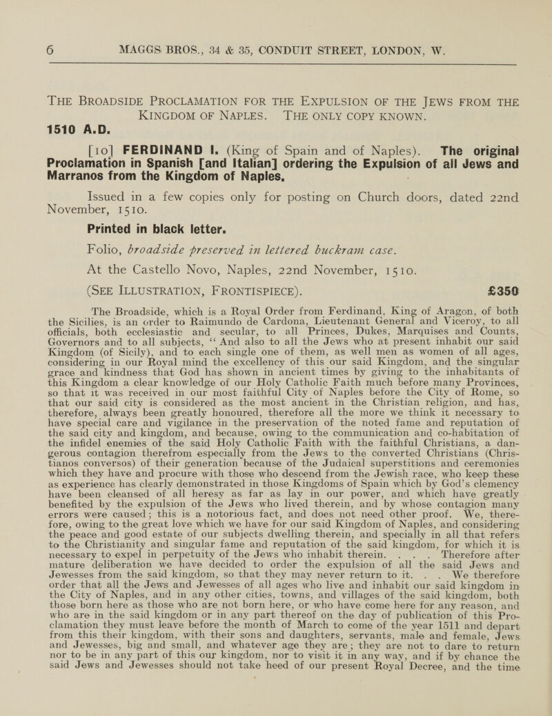  THE BROADSIDE PROCLAMATION FOR THE EXPULSION OF THE JEWS FROM THE KINGDOM OF NAPLES. THE ONLY COPY KNOWN. 1510 A.D. [10] FERDINAND I. (King of Spain and of Naples). The original Prociamation in Spanish [and Italian] ordering the Expulsion of all Jews and Marranos from the Kingdom of Naples, Issued in a few copies only for posting on Church doors, dated 22nd November, 1510. Printed in black letter. Folio, dr0adside preserved in lettered buckram case. At the Castello Novo, Naples, 22nd November, 1510. | (SEE ILLUSTRATION, FRONTISPIECE). £350 The Broadside, which is a Royal Order from Ferdinand, Eine of Aragon, of both the Sicilies, is an order to Raimundo de Cardona, Lieutenant General and Viceroy, to all officials, both ecclesiastic and secular, to all Princes, Dukes, Marquises and Counts, Governors and to all subjects, ‘‘ And also to all the Jews who at present inhabit our said Kingdom (of Sicily), and to each single one of them, as well men as women of all ages, considering in our Royal mind the excellency of this our said Kingdom, and the singular erace and kindness that God has shown in ancient times by giving to the inhabitants of this Kingdom a clear knowledge of our Holy Catholic Faith much before many Provinces, so that it was received in our most faithful City of Naples before the City of Rome, so. that our said city is considered as the most ancient in the Christian religion, and has, therefore, always been greatly honoured, therefore all the more we think it necessary to have special care and vigilance in the preservation of the noted fame and reputation of the said city and kingdom, and because, owing to the communication and co-habitation of the infidel enemies of the said Holy Catholic Faith with the faithful Christians, a dan- gerous contagion therefrom especially from the Jews to the converted Christians (Chris- tianos conversos) of their generation because of the Judaical superstitions and ceremonies which they have and procure with those who descend from the Jewish race, who keep these as experience has clearly demonstrated in those Kingdoms of Spain which by God’s clemency have been cleansed of all heresy as far _as lay in our power, and which have greatly benefited by the expulsion of the Jews who lived therein, and by whose contagion many errors were caused; this is a notorious fact, and does not need other proof. We, there- fore, owing to the great love which we have for our said Kingdom of Naples, and considering the peace and good estate of our subjects dwelling therein, and specially in all that refers to the Christianity and singular fame and reputation of the said kingdom, for which it is necessary to expel in perpetuity of the Jews who inhabit therein. . . . Therefore after mature deliberation we have decided to order the expulsion of all the said Jews and Jewesses from the said kingdom, so that they may never return to it. . . We therefore order that all the Jews and Jewesses of all ages who live and inhabit our said kingdom in the City of Naples, and in any other cities, towns, and villages of the said kingdom, both those born here as those who are not born here, or who have come here for any reason, and who are in the said kingdom or in any part thereof on the day of publication of this Pro-. clamation they must leave before the month of March to come of the year 1511 and depart from this their kingdom, with their sons and daughters, servants, male and female, Jews and Jewesses, big and small, and whatever age they are; they are not to dare to return nor to be in any part of this our kingdom, nor to visit it in any way, and if by chance the said Jews and Jewesses should not take heed of our present Royal Decree, and the time