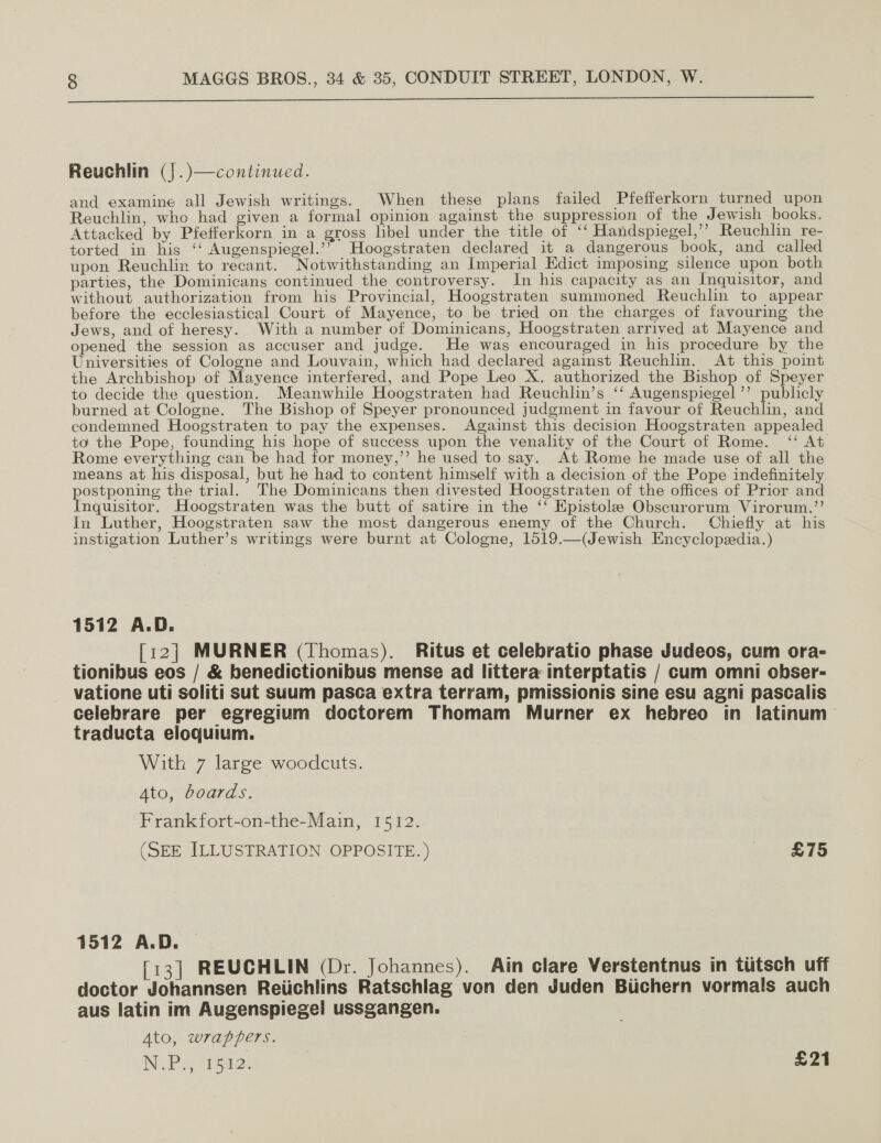   Reuchlin (j.)—continued. and examine all Jewish writings. When these plans failed Pfefferkorn turned upon Reuchlin, who had given a formal opinion against the suppression of the Jewish books. Attacked by Pfefferkorn in a gross libel under the title of ‘‘ Handspiegel,’’ Reuchlin re- torted in his ‘‘ Augenspiegel.’* Hoogstraten declared it a dangerous book, and called upon Reuchlix to recant. Notwithstanding an Imperial Edict imposing silence upon both parties, the Dominicans continued the controversy. In his capacity as an Inquisitor, and without authorization from his Provincial, Hoogstraten summoned Reuchlin to appear before the ecclesiastical Court of Mayence, to be tried on the charges of favouring the Jews, and of heresy. With a number of Dominicans, Hoogstraten arrived at Mayence and opened the session as accuser and judge. He was encouraged in his procedure by the Universities of Cologne and Louvain, which had declared against Reuchlin. At this point the Archbishop of Mayence interfered, and Pope Leo X. authorized the Bishop of Speyer to decide the question. Meanwhile Hoogstraten had Reuchlin’s ‘‘ Augenspiegel’’ publicly burned at Cologne. The Bishop of Speyer pronounced judgment in favour of Reuchlin, and condemned Hoogstraten to pay the expenses. Against this decision Hoogstraten appealed to the Pope, founding his hope of success upon the venality of the Court of Rome. ‘‘ At Rome everything can be had for money,’’ he used to say. At Rome he made use of all the means at his disposal, but he had to content himself with a decision of the Pope indefinitely pone the trial. The Dominicans then divested Hoogstraten of the offices of Prior and nquisitor. Hoogstraten was the butt of satire in the ‘‘ Epistole Obscurorum Virorum.”’ In Luther, Hoogstraten saw the most dangerous enemy of the Church. Chiefly at his instigation Luther’s writings were burnt at Cologne, 1519.—(Jewish Encyclopedia.) 1512 A.D. [12] MURNER (Thomas). Ritus et celebratio phase Judeos, cum ora- tionibus eos / &amp; benedictionibus mense ad littera interptatis / cum omni obser- vatione uti soliti sut suum pasca extra terram, pmissionis sine esu agni pascalis celebrare per egregium doctorem Thomam Murner ex hebreo in latinum traducta eloquium. With 7 large woodcuts. Ato, boards. Frankfort-on-the-Main, 1512. (SEE ILLUSTRATION OPPOSITE. ) it 5 1512 A.D. [13] REUCHLIN (Dr. Johannes). Ain clare Verstentnus in titsch uff doctor Johannsen Reiichlins Ratschlag von den Juden Biichern vormals auch aus latin im Augenspiegel ussgangen. Ato, wrappers. NPs ers: £21