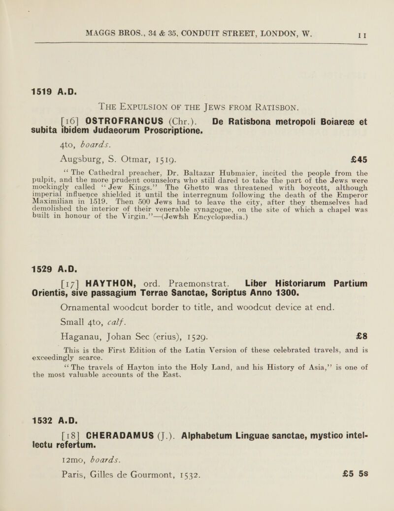 1519 A.D. THE EXPULSION OF THE JEWS FROM RATISBON. _ [16] OSTROFRANCUS (Chr.). De Ratisbona metropoli Boiarece et subita ibidem Judaeorum Proscriptione. Ato, boards. Pugsbure, S, Otmar, 1510. £45 _ ** The Cathedral preacher, Dr. Baltazar Hubmaier, incited the people from the pulpit, and the more prudent counselors who still dared to take the part of the Jews were mockingly called ‘‘ Jew Kings.’? The Ghetto was threatened with boycott, although imperial influence shielded it until the interregnum following the death of the Emperor Maximilian in 1519. Then 500 Jews had to leave the city, after they themselves had demolished the interior of their venerable synagogue, on the site of which a chapel was built in honour of the Virgin.’’—(Jewish Encyclopedia.) 1529 A.D. [17] HAYTHON, ord. Praemonstrat. Liber Historiarum Partium Orientis, sive passagium Terrae Sanctae, Scriptus Anno 1300. Ornamental woodcut border to title, and woodcut device at end. Small 4to, calf. Haganau, Johan Sec (erius), 1529. £8 This is the First Edition of the Latin Version of these celebrated travels, and is exceedingly scarce. ‘The travels of Hayton into the Holy Land, and his History of Asia,’’ is one of the most valuable accounts of the East. 1532 A.D. [18] CHERADAMUS (j.). Alphabetum Linguae sanctae, mystico intel- lectu refertum. I2mo, boards. Paris, Gilles de Gourmont, 1532. £5 5s