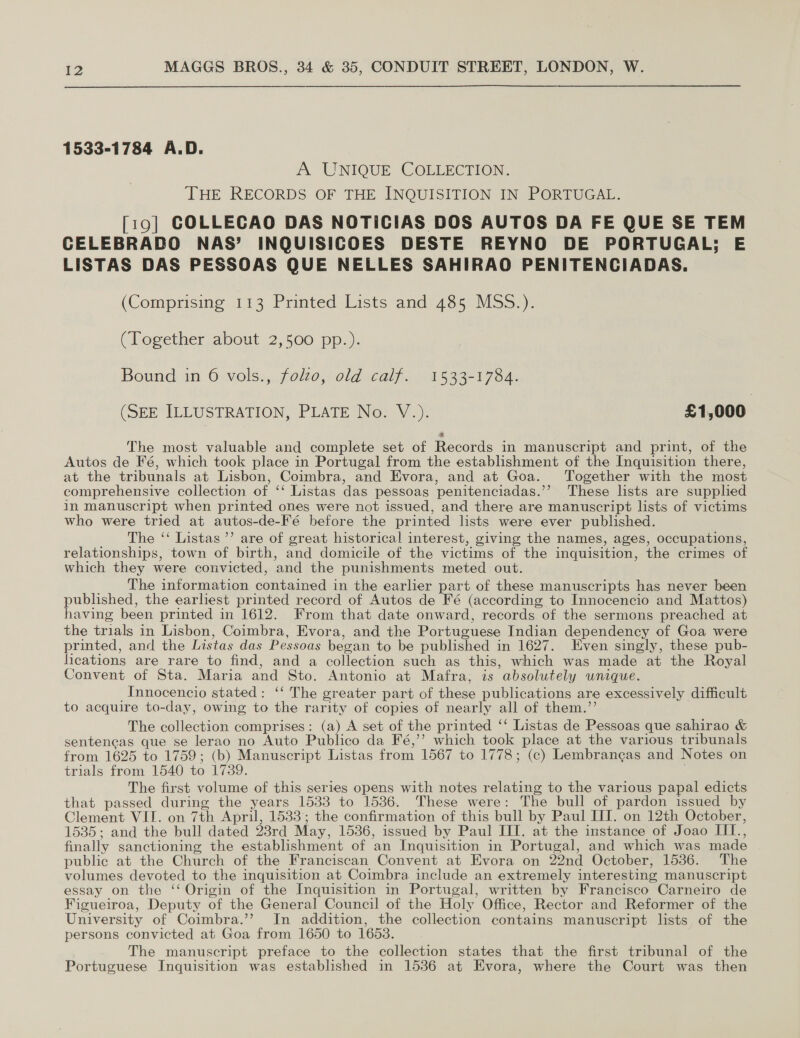 1533-1784 A.D. A UNIQUE COLLECTION. THE RECORDS OF THE INQUISITION IN PORTUGAL. [19] COLLECAO DAS NOTICIAS DOS AUTOS DA FE QUE SE TEM CELEBRADO NAS’ INQUISICOES DESTE REYNO DE PORTUGAL; E LISTAS DAS PESSOAS QUE NELLES SAHIRAO PENITENCIADAS. (Comprising 113 Printed Lists and435 MSs))- (Logether: about: 2,500 pp.). Bound in 6 vols., folzo, old calf. 1533-1784. (SEE ILLUSTRATION, PLATE Nor V.): £1,000. The most valuable and complete set of Records in manuscript and print, of the Autos de Fé, which took place in Portugal from the establishment of the Inquisition there, at the tribunals at Lisbon, Coimbra, and Evora, and at Goa. ‘Together with the most comprehensive collection of ‘‘ Listas das pessoas penitenciadas.’’ These lists are supplied in manuscript when printed ones were not issued, and there are manuscript lists of victims who were tried at autos-de-Fé before the printed lists were ever published. The ‘‘ Listas’ are of great historical interest, giving the names, ages, occupations, relationships, town of birth, and domicile of the victims of the inquisition, the crimes of which they were convicted, and the punishments meted out. The information contained in the earlier part of these manuscripts has never been published, the earlhest printed record of Autos de Fé (according to Innocencio and Mattos) having been printed in 1612. From that date onward, records of the sermons preached at the trials in Lisbon, Coimbra, Evora, and the Portuguese Indian dependency of Goa were printed, and the Listas das Pessoas began to be published in 1627. Even singly, these pub- lications are rare to find, and a collection such as this, which was made at the Royal Convent of Sta. Maria and Sto. Antonio at Mafra; is absolutely wnique. Innocencio stated: ‘‘ The greater part of these publications are excessively difficult to acquire to-day, owing to the rarity of copies of nearly all of them.” The collection comprises: (a) A set of the printed ‘‘ Listas de Pessoas que sahirao &amp; sentencas que se lerao no Auto Publico da Fé,’’? which took place at the various tribunals from 1625 to 1759; (b) Manuscript Listas from 1567 to 1778; (c) Lembrangas and Notes on trials from 1540 to 1739. The first volume of this series opens with notes relating to the various papal edicts that passed during the years 1533 to 1536. These were: The bull of pardon issued by Clement VIL. on 7th April, 1533; the confirmation of this bull by Paul IIT. on 12th October, 1535; and the bull dated 23rd May, 1536, issued by Paul III. at the instance of Joao III., finally sanctioning the establishment of an Inquisition in Portugal, and which was made public at the Church of the Franciscan Convent at Evora on 22nd October, 1536. The volumes devoted to the inquisition at Coimbra include an extremely interesting manuscript essay on the ‘‘ Origin of the Inquisition in Portugal, written by Francisco Carneiro de Figueiroa, Deputy of the General Council of the Holy Office, Rector and Reformer of the University of Coimbra.’’ In addition, the collection contains manuscript lists of the persons convicted at Goa from 1650 to 1653. The manuscript preface to the collection states that the first tribunal of the Portuguese Inquisition was established in 1536 at Evora, where the Court was then