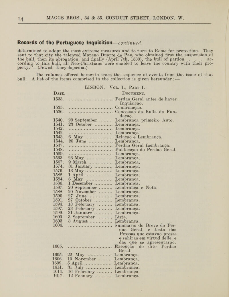 perty.’’—(Jewish Encyclopeedia:) ac- bull. DatE PSS. ES ers A es SSO: died ahi aeccin ans ea caneeen UO SOs Meier Oe A ode eteals hah creas 1540. 20 September ......... 1541. 23° October —......s0...: SA gee erate tated ey ae Semana Be ee twee ak GNA | Oe VRE) ch cace feras oaees oad. ZO AP UMe isles aise secs tS Ea a MO NO A SRG ADA Baik asad os tase eheiiad Sarde AS OF APS pean he ah oe ees U5OD a SUCRE AY Bike nave kc geaaes ROOT. SOsMbarehy i555. es eget IST4AS: Bl SAnUaTy ccc slocee cs LOTG, VS. May oe ties 15822 TENGE a ae awe DBS oe 1G WERVE a. ce encis encoasene 1586. 1 December ............ 1587. 20 September ......... 1588. 20 November ......... 1590. 27 Sne vn ete es 1591s 27 October. .:.-/..050 1594. 13 February .......... 1597. 23 Pebruary 420..4: Vo99.- 31 January j..05 ice: 1600. 3 September .......... 1603) -S AUMSUSE. fc. eee (CS 7 Ram Peni roe Uk ea Mee eC DOOD ties thas. eat tanoreasonk ass NGOS. 22 May vscinses est. ees 1606. 19 November ......... L600: &gt;, DAM PUA cugances aks se IGE... Se iaillg: eee eas 1614. 16 February .......... LG17 42 Webwary Jonas. DocuMENT. Perdao Geral antes de haver Inquisi¢ao. Confirmacao. Concessao da Bulla da Fun- dacao. Lembrane¢a primeiro Auto. Lembranga. Lembranca. Lembranga. Relacao e Lembranea. Lembranga. Perdao Geral Lembranca. Publicagao do Perdao Geral. Lembranea. Lembrane¢a. Lembranca. Lembranea. Lembranga. Lembranca. Lembranea. Lembranca. Lembranca Lembranea. Lembrane¢a. Lembranca. Lembranca. Lembrang¢a. Lembranea. Lista. Lembranca. Summario do Breve do Per- dao Geral, e Lista das Pessoas que estavao presas e sahirao em virtud delle. e das que se apresentarao. Execucao do dito Perdao Geral. e Nota. Lembrane¢a. Lembranea. Lembranca.