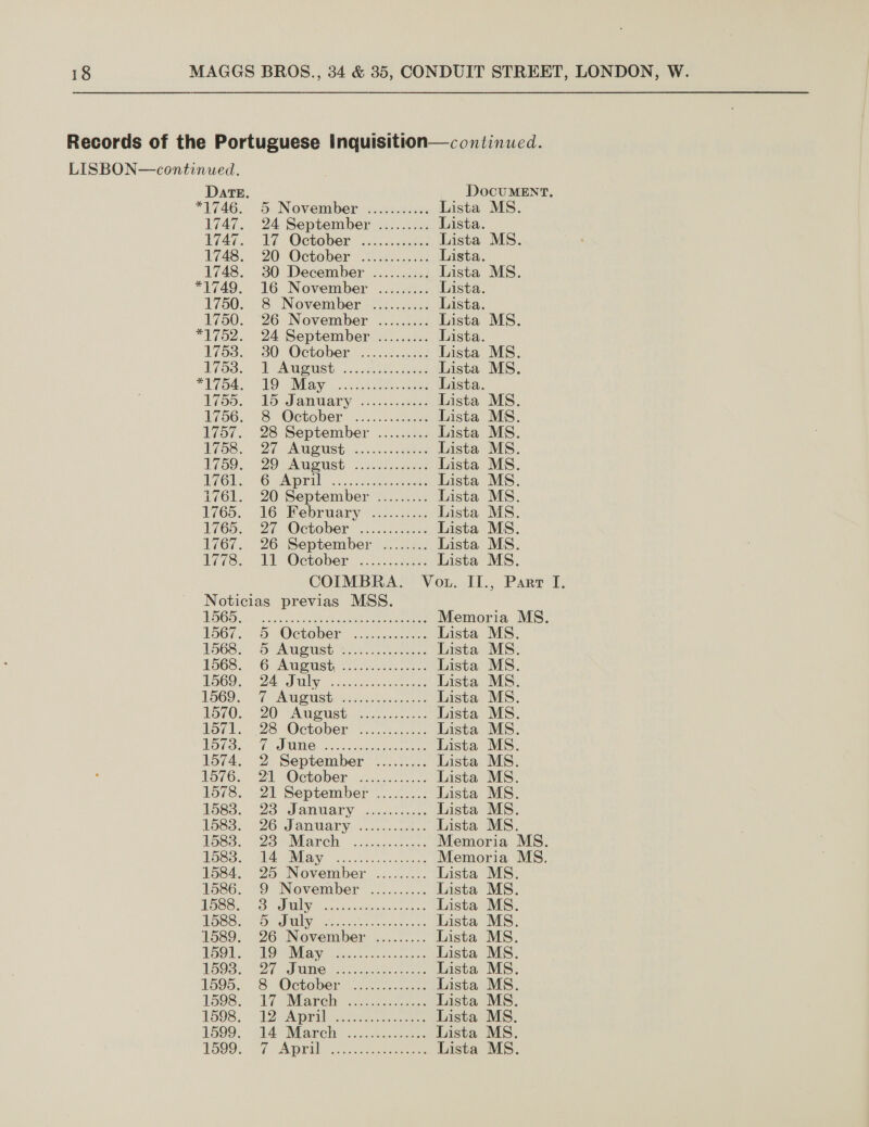 LISBON—continued. Date. DocuMENT., *1746, 5 November. .xc..2c00s Lista MS. 1747. 24 September ......... Lista. 174%... 1 - October: vincent Lista MS 1748. 20 October: Since Lista. 1748. 30 December .......... Lista MS. *U749. 16 November ..:..0:4 Lista 1750. 8&amp; November .......... Lista 1750. 26 November ......... Lista MS. *1752. 24 September ......... Lista. 1758... 30 October oi ice Lista MS. 17538, DpAneust: vo. he. hee Lista MS. oa. AO INGA Y |&lt; (,esbee ene Lista. Ho. 26 Jamwuary ..2h ane Lista MS. 56, 8 October .....6)288 Lista MS. 1757. 28 September ......... Lista MS. E758. 27 AUGUSTE 4. cn0, Rees Lista MS. 17o9.. QO AuUGUSt ..5.3)s.268 Lista MS. Gb. “OC wAworul 5.2 seen eee Lista MS. 1761. 20 September ......... Lista MS. 1765. 16 BRebruary &lt;22...2:.: Lista MS. 1765.. 27: (October ok aantes Lista MS. 1767. 26 September ........ Lista MS. 1778, Ml October ..c6...a.0es Lista MS. COIMBRA. Vot. II., Part I Noticias previas MSS. TSG5e F&lt; a cae ee eee eee Memoria MS. 1567.,- 7) October ...44.4.0 065 Lista MS. PS08y SrA ueUst 62.5 cote Lista MS. 1568... 6 Aneush Wisc Lista MS. 1960. D4 Silesia Lista MS. 1560... PL AWOMsti Gicceetscon one Lista MS. Lov®. . 20) “Aareust. 5.062. +. Lista MS. Lov. 2s October 0. 32. Lista MS. WOU. 7 WMO coer canieeeae Lista MS. 1574, 2-:September ......... Lista MS. 1576, Di October: .cc...00..- Lista MS. 1578. 21 September ......... Lista MS. 1583. “23 Jamtary cao iccecs Lista MS. 1583: (26 January ....0 sce). Lista MS. Pose. UZetiMarch &lt;cnosicces: Memoria MS. NoSS. BIA Shay ssccccce ce: Memoria MS, 1584. 25 November. ......... Lista MS 1586. -9 November .......... Lista MS ESS. hce ONAL Scie stvetiou ast ese Lista MS PSOne AVE. ohn facies sau Lista MS 1589. 26 November ......... Lista MS TOOLS: SEO WRG 2 Scc.cecrenenee- Lista MS THOSs: 27 MC lactone os Lista MS 1595, 8. October \..002....c3: Lista MS 1508, 7 lari 222353. Lista MS 1598, V2 Alprilns.be eee Lista MS 2599: A Maret. cc desees Lista MS. TOO, OG AE eae Lista MS  