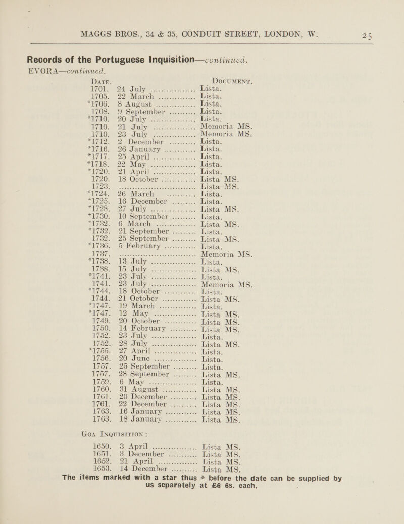  Records of the Portuguese Inquisition—continued. EVORA—continued.  DATE. DocUMENT. BAO 24 Sully wee ee koe Lista. Wd0D., 22 saree ecg Scasis. Lista. TEAOG. — 6 A UGUSb piso isaac: Lista. 1708.. 9, September ns. ves. Lista. PGs DOM Unive ene eee ter san ose Lista. ARO... EM Tralee sk Memoria MS. ROIS: Sul (oe soc Memoria MS. “1712. 2 Weeemper ....u...-5. Lista. “WAG... 20 -LanWany yoos.ccee 2 Lista. SEM. 20s Aa We neta disso hesaiacns Lista. TELS 2M as. cesta ie kd Lista. PU7O0. Oe Api face ees Lista. 720... LS2OCbOvery mascet nets Lista MS. 1 53 OO shee A an RE Lista MS. PU2Ze., =26) Maren 2 ta ceuesn. Lista. *1725. 16 December ......... Lista. PDS vento ae legen crash: 2089) 2 Lista MS. *1730. 10 September ......... Lista. EG ecg, pe Ot ML Ng 28 Fase aes Lista MS. *1732. 21 September .....:... Lista. 1732. 25 September ......... Lista MS. *E(30.- Oe DTUAEY ce. soars. Lista. FG eee rie es ae a Memoria MS. bid (3. Auge 20) TT) Ngee eee ee Lista. d 17953 ape as) cl | ee ee ee Lista MS. CA m5) 0 | a ee Lista. Ae ay Ue yh oct anes teie an Memoria MS. “744, AS October sc... s.005. Lista. Uf4AS EDV OCtOber: 22.022.23285 Lista MS. LA MOP Marelir 2 Nik... Lista. A ETE PAID) May PRS oy ator cdeilo, 50) Sis Lista MS. 1749; 20° October? ...2.0...... Lista MS. 1750. 14, February ..f220.:. Lista MS. iaz. 23 July sononscoouGoSaouN Lista. EO Dia? 2S a Beas oh odes Lista MS. si) SS ima fete 0s sl a ae Lista. eG. (20 IM eal enc as. Access Lista. 1757. 25 September ......... Lista. 1757. 28 September ......... Lista MS. Bi59s O. Mier meee caso Lista. L760. 3) AMOUSE ceskees< conus Lista MS. 1761L.. 20-December ............ Lista MS. 1/61, 22 December ™.......... Lista MS. L763,. 16 danwary. 5.232220: Lista MS. L763. 18 January. 202.4... Lista MS.  Goa INQUISITION: THO. Oo ADIL sewers ses-\).2 Lista MS. tGoL.* <3: Deceitilier Shes 5.x. Lista MS. H652:* QU Art as season nee ss Lista MS. L653. 14. December 4. ..5..... Lista MS. The items marked with a star thus * before the date can be yee by us separately at £6 6s. each,