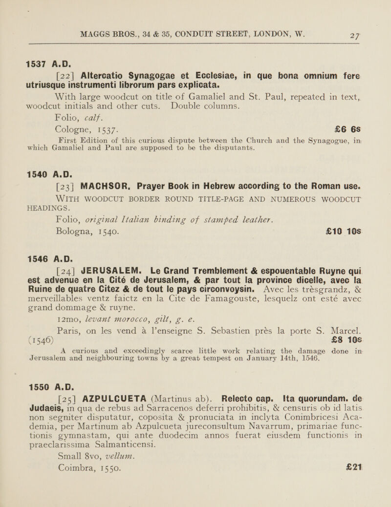 1537 A.D. [22] Altercatio Synagogae et Ecclesiae, in que bona omnium fere utriusque instrumenti librorum pars explicata. With large woodcut on title of Gamaliel and St. Paul, repeated in text, woodcut initials and other cuts. Double columns. Foho, calf. Cologne, 1537: £6 6s First Edition of this curious dispute between the Church and the Synagogue, in which Gamaliel and Paul are supposed to be the disputants. 1540 A.D. [23] MACHSOR, Prayer Book in Hebrew according to the Roman use. WITH WOODCUT BORDER ROUND TITLE-PAGE AND NUMEROUS WOODCUT HEADINGS. Folio, orzginal Italian binding of stamped leather. Bologna, 1540. | £10 10s: 1546 A.D. [24| JERUSALEM. Le Grand Tremblement &amp; espouentable Ruyne qui. est advenue en la Cité de Jerusalem, &amp; par tout la province dicelle, avec la Ruine de quatre Citez &amp; de tout le pays circonvoysin. Avec les trésgrandz, &amp; merveillables ventz faictz en la Cite de Famagouste, lesquelz ont esté avec grand dommage &amp; ruyne. 12mo, levant morocco, gilt, g. e. Paris, on les vend a_lenserene 5. Sebastien. pres la porte S. Marcel. (1540) 3 £8 10s. A curious and exceedingly scarce little work relating the damage done in Jerusalem and neighbouring towns by a great tempest on January 14th, 1546. 1550 A.D. [25] AZPULCUETA (Martinus ab). Relecto cap. Ita quorundam. de Judaeis, in qua de rebus ad Sarracenos deferri prohibitis, &amp; censuris ob id latis. non segniter disputatur, coposita &amp; pronuciata in inclyta Conimbricesi Aca- demia, per Martinum ab Azpulcueta jureconsultum Navarrum, primariae func- tionis gymnastam, qui ante duodecim annos fuerat eiusdem functionis in praeclarissima Salmanticens1. Small 8vo, vellum. Coimbra, 1550. : £21