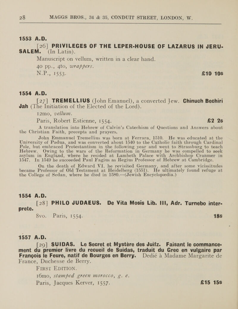 1553 A.D. [20| PRIVILEGES OF THE LEPER-HOUSE OF LAZARUS IN JERU- SALEM. (In Latin). Manuscript on vellum, written in a clear hand. 40 pp, Ato, wrappers. : iN el Ga aL sie £10 10s 1554 A.D. [27] TREMELLIUS (John Emanuel), a converted Jew. Chinuch Bechiri Jah (The Initiation of the Elected of the Lord). 12mo, vellum. — | Paris, Robert Estienne, 1554. £2 2s A translation into Hebrew of Calvin’s Catechism of Questions and Answers about the Christian Faith, precepts and prayers. John Emmanuel Tremellius was born at Ferrara, 1510. He was educated at the University of Padua, and was converted about 1540 to the Catholic faith through Cardinal Pole, but embraced Protestantism in the following year and went to Strassburg to teach Hebrew. Owing to the wars of the Reformation in Germany he was compelled to seek asylum in England, where he resided at Lambeth Palace with Archbishop Cranmer in 1547. In 1549 he succeeded Paul Fagius as Regius Professor of Hebrew at Cambridge. On the death of Edward VI. he revisited Germany, and after some vicissitudes became Professor of Old Testament at Heidelberg (1551). He ultimately found refuge at the College of Sedan, where he died in 1580.—(Jewish Encyclopedia.) 1554 A.D. [28| PHILO JUDAEUS. De Vita Mosis Lib. III], Adr. Turnebo inter- prete. 7 Svom “Parisy 1554) 18s 1557 A.D. [29] SUIDAS. Le Secret et Mystere des Juifz. Faisant le commance: ment du premier livre du recueil de Suidas, traduit du Grec en vulgaire par Francois le Feure, natif de Bourges en Berry. Dedié a Madame Margarite de France, Duchesse de Berry. FIRSt EDITION. 16mo, stamped green morocco, g. e. Paris, Jacques Kerver, 1557. £15 15s
