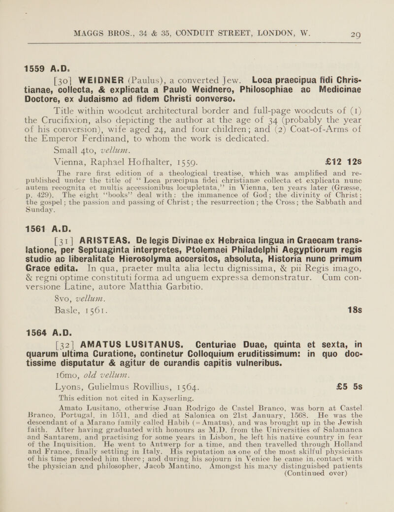 1559 A.D. [30] WEIDNER (Paulus), a converted Jew. Loca praecipua fidi Chris- tianae, collecta, &amp; explicata a Paulo Weidnero, Philoscphiae ac Medicinae Doctore, ex Judaismo ad fidem Christi converso. Title within woodcut architectural border and full-page woodcuts of (1) the Crucifixion, also depicting the author at the age of 34 (probably the year of his conversion), wife aged 24, and four children; and (2) Coat-of-Arms of the Emperor Ferdinand, to whom the work is dedicated. Small 4to, vellum. Vienna, Raphael Hofhalter, 1550. £12 12s The rare first edition of a theological treatise, which was amplified and re- published under the title of ‘‘ Loca precipua fidei christians collecta et explicata nunc autem recognita et multis accessionibus locupletata,’’ in Vienna, ten years later (Grasse, p. 429). The eight ‘‘books’’ deal with: the immanence of God; the divinity of Christ : the Bae the passion and passing of Christ; the resurrection ; the Cross; the Sabbath and Sunday. 1561 A.D. [31] ARISTEAS. De legis Divinae ex Hebraica lingua in Graecam trans- latione, per Septuaginta interpretes, Ptolemaei Philadelphi Aegyptiorum regis studio ac liberalitate Hierosolyma accersitos, absoluta, Historia nunc primum Grace edita. In qua, praeter multa alia lectu dignissima, &amp; pu Regis imago, &amp; regni optime constituti forma ad unguem expressa demonstratur. Cum con- versione Latine, autore Matthia Garbitio. 8vo, vellum. Basie, 1501. 18s 1564 A.D. [32] AMATUS LUSITANUS. Centuriae Duae, quinta et sexta, in quarum ultima Curatione, continetur Colloquium eruditissimum: in gquo doc- tissime disputatur &amp; agitur de curandis capitis vulneribus. 16mo, old vellum. Lyons, Gulielmus Rovillius, 1564. £5 5s This edition not cited in Kayserling. Amato Lusitano, otherwise Juan Rodrigo de Castel Branco, was born at Castel Branco, Portugal, in 1511, and died at Salonica on 21st January, 1568. He was the descendant of a Marano family called Habib (=Amatus), and was brought up in the Jewish faith. Aiter having graduated with honours as M.D. from the Universities of Salamanca and Santarem, and practising for some years in Lisbon, he left his native country in fear of the Inquisition. He went to Antwerp for a time, and then travelled through Holland and France, finally settling in Italy. His reputation as one of the most skilful physicians of his time preceded him ee and during his sojourn in Venice he came in, contact with the physician and philosopher, Jacob Mantino. Amongst his many distinguished patients