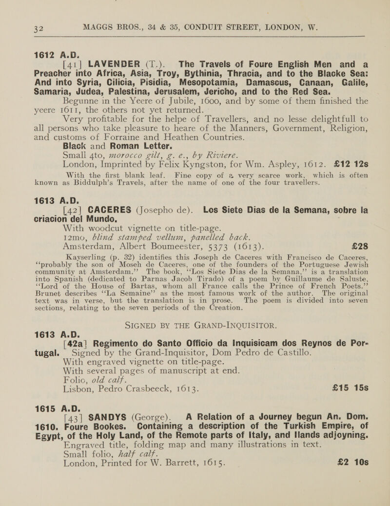 1612 A.D. [41] LAVENDER (T.). The Travels of Foure English Men and a Preacher into Africa, Asia, Troy, Bythinia, Thracia, and to the Blacke Sea: And into Syria, Cilicia, Pisidia, Mesopotamia, Damascus, Canaan, Gaiile, Samaria, Judea, Palestina, Jerusalem, Jericho, and to the Red Sea. Begunne in the Yeere of Jubile, 1600, and by some of them finished the yeere 1011, the others not yet retired. Very profitable for the helpe of Travellers, and no lesse delightfull to all persons who take pleasure to heare of the Manners, Government, Religion, and customs of Forraine and Heathen Countries. Black and Roman Letter. Small 4to, morocco gilt, g. e., by Riviere. London, Imprinted by Felix Kyngston, for Wm. Aspley, 1612. £12 12s With the first blank leaf. Fine copy of a very scarce work, which is often known as Biddulph’s Travels, after the name of one of the four travellers. 1613 A.D. _ _ [42] CACERES (Josepho de). Los Siete Dias de la Semana, sobre la criacion del Mundo, With woodcut vignette on title-page. 12mo, blind stamped vellum, panelled back. Amsterdam, Albert’ Boumeester, 5373 (1613). £28 Kayserling (p. 32) identifies this Joseph de Caceres with Francisco de Caceres, ‘“‘probably the son of Moseh de Caceres, one of the founders of the Portuguese Jewish community at Amsterdam.’’ The book, ‘‘Los Siete Dias de la Semana,” is a translation into Spanish (dedicated to Parnas Jacob Tirado) of a poem by Guillaume de Saluste, “Lord of the House of Bartas, whom all France calls the Prince of French Poets.’’ Brunet describes ‘‘La Semaine’”’? as the most famous work of the author. The original text was in verse, but the translation is in prose. The poem is divided into seven sections, relating to the seven periods of the Creation. SIGNED BY THE GRAND-INQUISITOR. 1613 A.D. [42a] Regimento do Santo Officio da Inquisicam dos Reynos de Por- tugal. Signed by the Grand-Inquisitor, Dom Pedro de Castillo. With engraved vignette on title-page. With several pages of manuscript at end. Polio. wld calf. Lisbon, Pedro Crasbeeck, 1613. £15 15s 1615 A.D. [43] SANDYS (George). A Relation of a Journey begun An. Dom. 1610. Foure Bookes. Containing a description of the Turkish Empire, of Egypt, of the Holy Land, of the Remote parts of italy, and Ilands adjoyning. Engraved title, folding map and many illustrations in text. Small folio, Zalf calf. London, Printed for W. Barrett, 1615. £2 10s