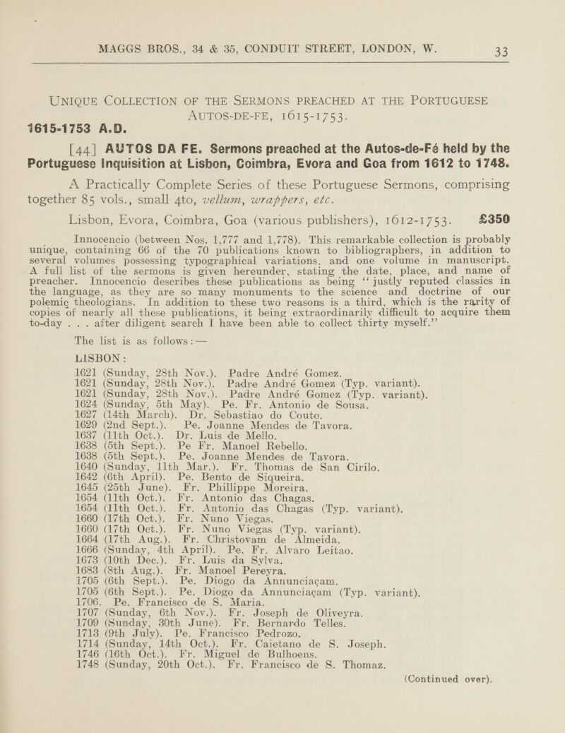 UNIQUE COLLECTION OF THE SERMONS PREACHED AT THE PORTUGUESE AUTOS-DE-FE, 1015-1753. 1615-1753 A.D. [44] AUTOS DA FE. Sermons preached at the Autos-de-Fé held by the Portuguese Inquisition at Lisbon, Coimbra, Evora and Goa from 1612 to 1748. A Practically Complete Series of these Portuguese Sermons, comprising together 85 vols., small 4to, vellum, wrappers, etc. Lisbon, Evora, Coimbra, Goa (various publishers), 1612-1753. £350 Innocencio (between Nos. 1,777 and 1,778). This remarkable collection is probably unique, containing 66 of the 70 publications known to bibliographers, in addition to several volumes possessing typographical variations. and one volume in manuscript. A full list of the sermons is given hereunder, stating the date, place, and name of preacher. Innocencio describes these publications as being ‘‘ justly reputed classics in the language, as they are so many monuments to the science and doctrine of our polemic theologians. In addition to these two reasons is a third, which is the rarity of copies of nearly all these publications, it being extraordinarily difficult to acquire them to-day ... after diligent search I have been able to collect thirty myself.’’ The list is as follows :— LISBON : 1621 (Sunday, 28th Nov.). Padre André Gomez. ‘ 1621 (Sunday, 28th Nov.). Padre André Gomez (Typ. variant). 1621 (Sunday, 28th Nov.). Padre André Gomez (Typ. variant). 1624 (Sunday, 5th May). Pe. Fr. Antonio de Sousa. 1627 (14th March). Dr. Sebastiao do Couto. 1629 (2nd Sept.). Pe. Joanne Mendes de Tavora. 1687 (11th Oct.). Dr. Luis de Mello. 1638 (5th Sept.). Pe Fr. Manoel Rebello. 1638 (5th Sept.). Pe. Joanne Mendes de Tavora. 1640 (Sunday, llth Mar.). Fr. Thomas de San Cirilo. 1642 (6th April). Pe. Bento de Siqueira. 1645 (25th June). Fr. Phillippe Moreira. 1654 (11th Oct.). Fr. Antonio das Chagas. 1654 (11th Oct.). Fr. Antonio das Chagas (Typ. variant). 1660 (17th Oct.). Fr. Nuno Viegas. 1660 (17th Oct.). Fr. Nuno Viegas (Typ. variant). 1664 (17th Aug.). Fr. ‘Christovam de Almeida. 1666 (Sunday, 4th April). Pe. Fr. Alvaro Leitao. 1673 (10th Dec.). Fr. Luis da Sylva. 1683 (8th Aug.). Fr. Manoel Pereyra. i705 (6th Sept.). Pe. Diogo da Annunciacam. 1705 (6th Sept.). Pe. Diogo da Annunciagam (Typ. variant). 1706. Pe. Francisco de S. Maria. 1707 (Sunday, 6th Nov.). Fr. Joseph de Oliveyra. 1709 (Sunday, 30th June). Fr. Bernardo Telles. 1713 (9th July). Pe. Francisco Pedrozo. 1714 (Sunday, 14th Oct.). Fr. Caietano de S. Joseph. 1746 (16th Oct.). Fr. Miguel de Bulhoens. 1748 (Sunday, 20th Oct.). Fr. Francisco de S. Thomaz.