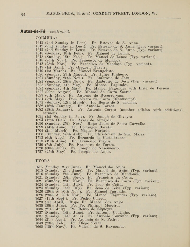 Autos-de-F é— continued. COIMBRA : 1612 (2nd Sunday in Lent). Fr. Estevao de S. Anna. 1612 (2nd Sunday in Lent). Fr. Estevao de S. Anna (Typ. variant). 1612 (2nd Sunday in Lent). Fr. Estevao de S. Anna (Typ. variant). 1618 (Sunday, 18th Feb.). Fr. Manoel de Lemos. 1618 (Sunday, 18th Feb.). Fr. Manoel de Lemos (Typ. variant). 1618 (25th Nov.). Pe. Francisco de Mendoca. 1618 (25th Nov.). Pe. Francisco de Mendoga (Typ. variant). 1619 (ist Jan.). Fr. Gregorio Taveira. 1619 (Ist March). Fr. Manoel Evangelista. 1620 (Sunday, 29th March). Fr. Jorge Pinheiro. 1621 (Sunday, 28th Nov.). Fr. Ambrosio de Jesu. 1621 (Sunday, 28th Nov.). Fr. Ambrosio de Jesu (Typ. variant). 1625 (Sunday, 4th May). Pe. Manoel Fagundes. 1625 (Sun. day, 4th May). Pe. Manoel Fagundes with Lista de Pessoas. 1627 (22nd ‘August). Pe. Manoel da Costa Soarez. 1629 (6th May). Fr. Antonio de Resurreycam. 1634 (7th May). Dom Alvaro da Costa (Manuscript). 1673 (Sunday, 12th March). Fr. Bento de S. Thomas. 1682 (18th January). Fr. Antonio Correa. 1682 (18th January). Fr. Antonio Correa (another edition with additional sermon). 1691 (lst Sunday in July). Fr. Joseph de Oliveyra. 1694 (17th Oct.). Pe. Ayres de Almeyda. 1696 (Sunday, 25th Nov.). Bispo Joam de Sousa Carvalho. 1699 (14th June). Fr. Domingos Barata. 1704 (2nd March). Pe. Miguel Furtado. 1706 (Sunday, 25th July). Fr. Christovam de Sta. Maria. 1713 (6th Aug.). Fr. Bernardo de Castelbranco. 1718 (9th June). Fr. Francisco Vieyra. 1720 (7th July). Pe. Francisco de Torres. 1726 (380th June). Fr. Joseph do Nascimento. 1727 (25th May). Pe. Joseph dos Anjos. EVORA: 1615 (Sunday, 21st June). Fr. Manoel dos Anjos. 1615 (Sunday, 21st June). Fr. Manoel dos Anjos (Typ. variant). 1616 (Sunday, 8th June). Pe. Francisco de Mendonea. 1621 (Sunday, 28th Nov.). Pe. Francisco da Costa. 1621 (Sunday, 28th Nov.). Pe. Francisco da Costa (Typ. variant). - 1624 (Sunday, 14th July). Fr. Joao de Ceita. 1624 (Sunday, 14th July). Fr. Joao de Ceita (Typ. variant). 1626 (29th & 30th Nov.). Pe. Manoel Fagundes. 1626 (29th & 30th Nov.). Pe. Manoel Fagundes (Typ. variant). 1627 (19th Sept.). Fr. Pedro Correa. 1629 (Ist April). Bispo Fr. Manoel dos Anjos. 1630 (30th June). Pe. Fr. Philippe Moreira. 1636 (27th July). Pe. Bento de Siqueyra. 1637 (Sunday, 14th June). Fr. Antonio Coutinho. 1637 (Sunday, 14th June). Fr. Antonio Coutinho (Typ. variant). 1644 (21st Aug.). Fr. Accursio de S. Pedro. 1649 (28th Feb.). Fr. Diogo Cesar. 1662 (12th Nov.). Fr. Valerio de S. Raymundo.