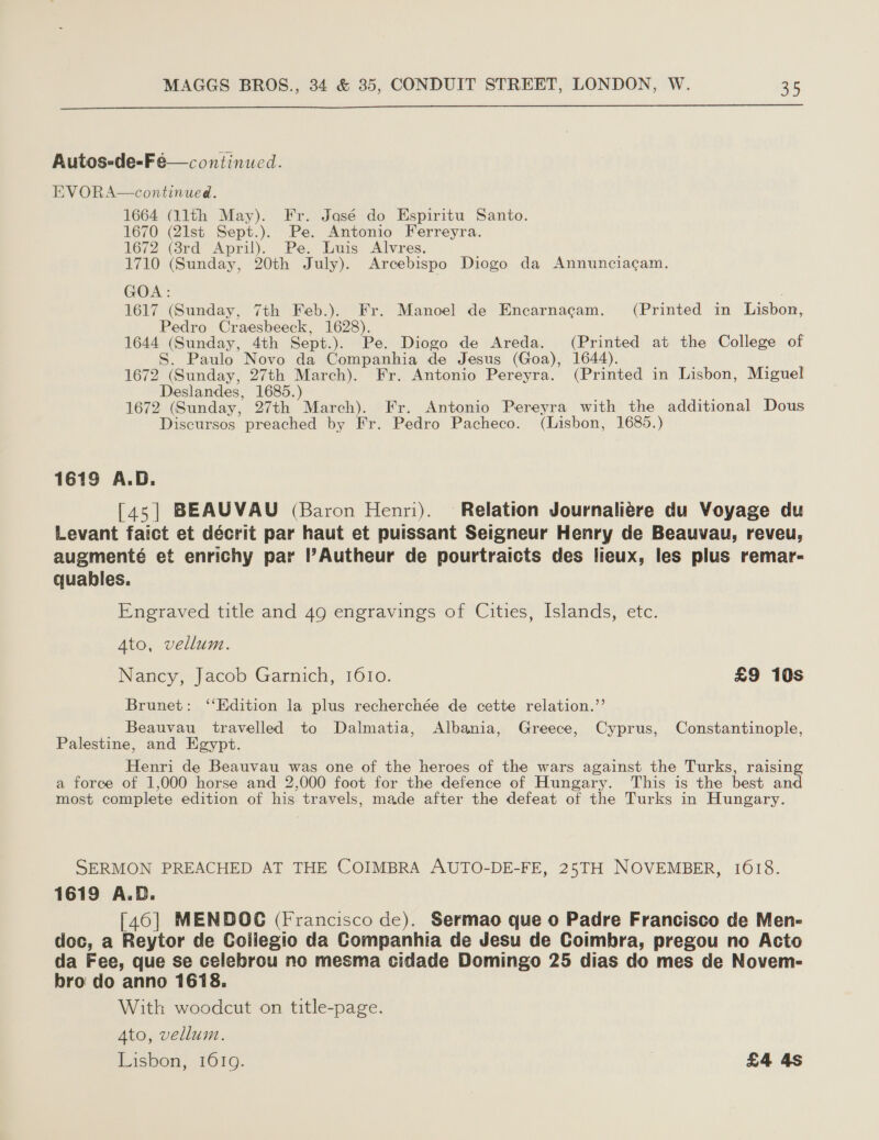  Autos-de-Feé—continued. EVORA—continued. 1664 (llth May). Fr. Jasé do Espiritu Santo. 1670 (21st Sept.). Pe. Antonio Ferreyra. 1672 (8rd April). Pe. Luis Alvres. 1710 (Sunday, 20th July). Arcebispo Diogo da Annunciacam. GOA: 1617 (Sunday, 7th Feb.). Fr. Manoel de Encarnagam. (Printed in Lisbon, Pedro Craesbeeck, 1628). , 1644 (Sunday, 4th Sept.). Pe. Diogo de Areda. (Printed at the College of . Paulo Novo da Companhia de Jesus (Goa), 1644). ; 1672 (Sunday, 27th March). Fr. Antonio Pereyra. (Printed in Lisbon, Miguel Deslandes, 1685.) ae 1672 (Sunday, 27th March). Fr. Antonio Pereyra with the additional Dous Discursos preached by Fr. Pedro Pacheco. (Lisbon, 1685.) 1619 A.D. [45] BEAUVAU (Baron Henri). Relation Journaliére du Voyage du Levant faict et décrit par haut et puissant Seigneur Henry de Beauvau, reveu, augmenté et enrichy par l’Autheur de pourtraicts des lieux, les plus remar- quables. Engraved title and 49 engravings of Cities, Islands, etc. 4to, vellum. Nancy, Jacob Garnich, 1610. £9 10s Brunet: ‘‘Edition la plus recherchée de cette relation.”’ _ Beauvau travelled to Dalmatia, Albania, Greece, Cyprus, Constantinople, Palestine, and Egypt. Henri de Beauvau was one of the heroes of the wars against the Turks, raising a force of 1,000 horse and 2,000 foot for the defence of Hungary. This is the best and most complete edition of his travels, made after the defeat of the Turks in Hungary. SERMON PREACHED AT THE COIMBRA AUTO-DE-FE, 25TH NOVEMBER, 1018. 1619 A.D. [40] MENDOC (Francisco de). Sermao que o Padre Francisco de Men- doc, a Reytor de Coilegio da Companhia de Jesu de Coimbra, pregou no Acto da Fee, que se celebrou no mesma cidade Domingo 25 dias do mes de Novem- bro do anno 1618. With woodcut on title-page. Ato, vellum. Lisbon, 1619. | £4 4s