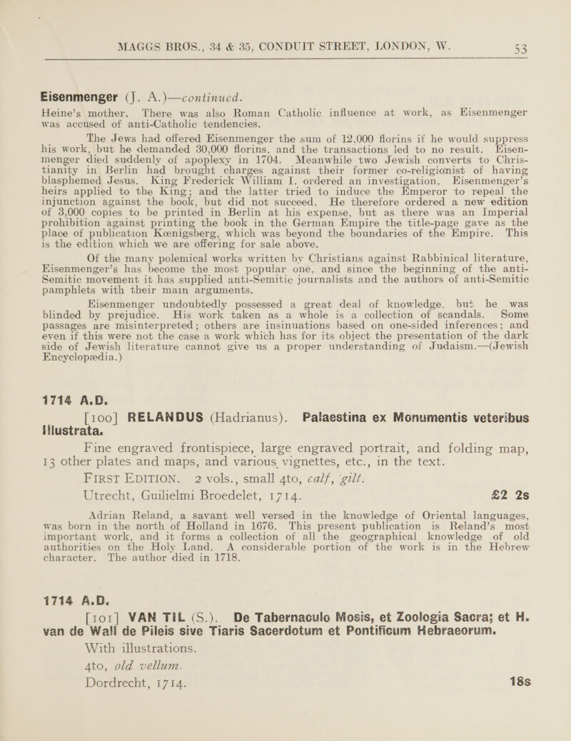  Eisenmenger (J. A.)—continued. Heine’s mother. There was also Roman Catholic influence at work, as Kisenmenger was accused of anti-Catholic tendencies. The Jews had offered Hisenmenger the sum of 12,000 florins if he would suppress his work, but he demanded 30,000 florins, and the transactions led to no result. Hisen- menger died suddenly of apoplexy in 1704. Meanwhile two Jewish converts to Chris- tianity in Berlin had brought charges against their former co-religionist of having blasphemed Jesus. King Frederick William I. ordered an investigation. Hisenmenger’s heirs applied to the King; and the latter tried to induce the Emperor to repeal the injunction against the book, but did not succeed. He therefore ordered a new edition of 3,000 copies to be printed in Berlin at his expense, but as there was an Imperial prohibition against printing the book in the German Empire the title-page gave as the place of publication Koenigsberg, which was beyond the boundaries of the Empire. This is the edition which we are offering for sale above. Of the many polemical works written by Christians against Rabbinical literature, Eisenmenger’s has become the most popular one, and since the beginning of the anti- Semitic movement it has supplied anti-Semitic journalists and the authors of anti-Semitic pamphlets with their main arguments. Hisenmenger undoubtedly possessed a great deal of knowledge, but he was blinded by prejudice. His work taken as a whole is a collection of scandals. Some passages are misinterpreted; others are insinuations based on one-sided inferences; and even if this were not the case a work which has for its object the presentation of the dark side of Jewish literature cannot give us a proper understanding of Judaism.—(Jewish Encyclopedia.) 1714 A.D. [100] RELANDUS (Hadrianus). Palaestina ex Monumentis veteribus iltustrata. Fine engraved frontispiece, large engraved portrait, and folding map, 13 other plates and maps, and various vignettes, etc., in the text. FIRST EDITION. 2 vols., small 4to, calf, ‘gzl¢. Utrecht, Guilelmy Broedelet, 1714. £2 2s Adrian Reland, a savant well versed in the knowledge of Oriental languages, was born in the north of Holland in 1676. This present publication is Reland’s most important work, and it forms a collection of all the geographical knowledge of old authorities on the Holy Land. A considerable portion of the work is in the Hebrew character. The author died in 1718. 1714 A.D. [ror] VAN TIL (S.). De Tabernaculo Mosis, et Zoologia Sacra; et H. van de Wall de Pileis sive Tiaris Sacerdotum et Pontificum Hebraeorum. With illustrations. 4to, old vellum. Dordrecht, 1714. : 18s