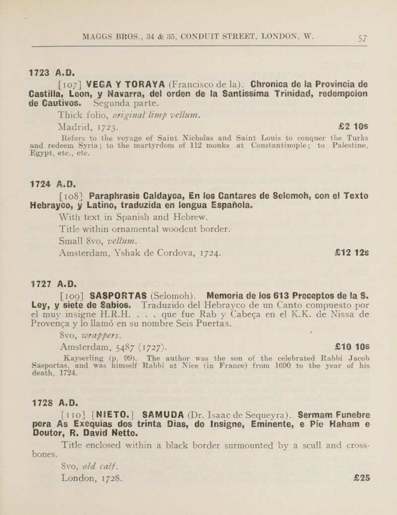  1723 A.O ae VEGA Y TORAYA (Francisco de la). Ghronica de la Provincia de Castilla, Leon, y Navarra, del orden de la Santissima Trinidad, redempcion de Gautivos. Segunda parte. Thick folio, ov¢ginal limp vellum. Madrid, 1723. £2 10s Refers to the voyage of Saint Nicholas and Saint Louis to conquer the Turks and redeem Syria; to the martyrdom of 112 monks at Constantinople ; to Palestine, Egypt, etc., etc. 1724 A.D. [108! Paraphrasis Caldayca, En los Cantares de Selomoh, con el Texto Hebrayco, y Latino, traduzida en lengua Espanola. With text in Spanish and Hebrew. Title within ornamental woodcut border. Small 8vo, vellum. Amsterdam, Yshak de Cordova, 1724. £12 12s 1727 A.D. {109} SASPORTAS (Sclomoh). Memoria de los 613 Preceptos de Ia S. Ley, y siete de Sabios. Traduzido del Hebrayco de un Canto compuesto por el mmy sioner tien. wy. ..que tue Rabey Cabeca. en-el-K.K..:de Nissa de Provenga y lo llam6 en su nombre Seis Puertas. Svo, wrappers. Amsterdam, 5487 (1727). £10 10s Kayserling (p. 99). The author was the son of the celebrated Rabbi Jacob Sasportas, and was himself Rabbi at Nice (in France) from 1690 to the year of his. death, 1724. 1728 A.D. [110] [NEETO.| SAMUDA (Dr. Isaac de Sequeyra). Sermam Funebre pera As Exequias dos trinta Dias, do Insigne, Eminente, e Pio Haham e Doutor, R. David Netto. Title enclosed within a black border surmounted by a scull and cross- bones. dvo, old calf. London, 1728. | £25