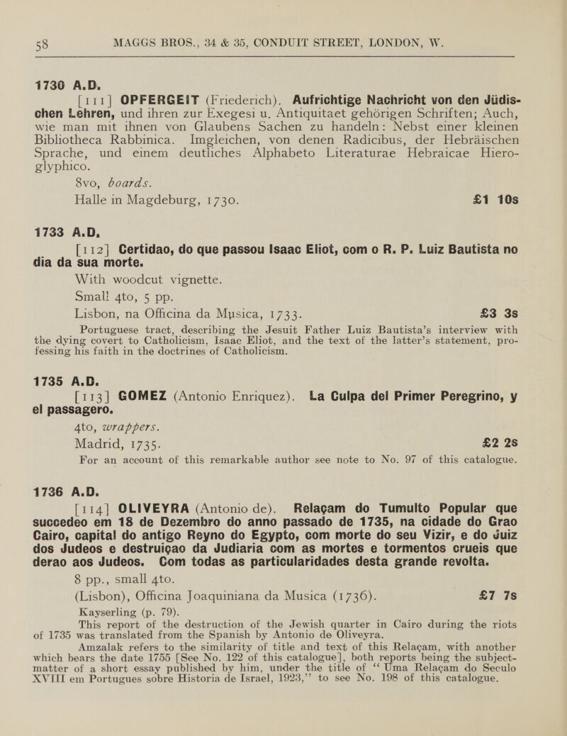 1730 A.D. [111] OPFERGEIT (Friederich). Aufrichtige Nachricht von den Jiidis- chen Lehren, und ihren zur Exegesi u, Antiquitaet gehorigen Schriften; Auch, wie man mit ihnen von Glaubens Sachen zu handeln: Nebst einer kleinen Bibliotheca Rabbinica. Imgleichen, von denen Radicibus, der Hebraischen Sprache, und einem deutliches Alphabeto Literaturae Hebraicae Hliero- glyphico. 2 8vo, boards. Halle in Magdeburg, 1730. £1 10s 1733 A.D, [112] Certidao, do que passou Isaac Eliot, com o R. P. Luiz Bautista no dia da sua morte. With woodcut vignette. Small 4to, 5 pp. Lisbon, na Officina da Musica, 1733. £3 3s _ Portuguese tract, describing the Jesuit Father Luiz Bautista’s interview with the dying covert to Catholicism, Isaac Eliot, and the text of the latter’s statement, pro- fessing his faith in the doctrines of Catholicism. 1735 A.D. [113] GOMEZ (Antonio Enriquez). ba Culpa del Primer Peregrino, y el passagero. 4to, wrappers. Madrid, 1735. : £2 2s For an account of this remarkable author see note to No. 97 of this catalogue. 1736 A.D. [114] OLIVEYRA (Antonio de). Relagam do Tumulto Popular que succedeo em 18 de Dezembro do anno passado de 1735, na cidade do Grao Cairo, capita! do antigo Reyno do Egypto, com morte do seu Vizir, e do vuiz dos Judeos e destruigao da Judiaria com as mortes e tormentos crueis que derao aos Judeos. Com todas as particularidades desta grande revolta. 8 pp., small 4to. (Lisbon), Officina Joaquiniana da Musica (1736). £7 7s Kayserling (p. 79). This report of the destruction of the Jewish quarter in Cairo during the riots of 1735 was translated from the Spanish by Antonio de Oliveyra. Amzalak refers to the similarity of title and text of this Relagam, with another which bears the date 1755 [See No. 122 of this catalogue], both reports being the subject- matter of a short essay published by him, under the title of ‘‘ Uma Relacam do Seculo XVIII em Portugues sobre Historia de Israel, 1923,’’ to see No. 198 of this catalogue.