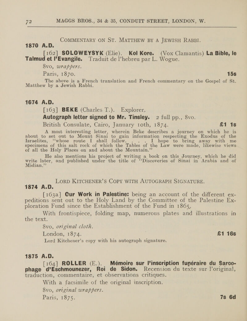 COMMENTARY ON ST. MATTHEW By A JEWISH RABBI. 1870 A.D. [162] SOLOWEYSYK (Elic). Kol Kore. (Vox Clamantis) La Bible, le Talmud et PEvangile. Traduit de l’hebreu par L. Wogue. Svo, wrappers. Paris, 1870. . 15s The above is a French translation and French commentary on the Gospel of St. Matthew by a Jewish Rabbi. 1674 A.D. [163] BEKE (Charles T.). Explorer. Autograph letter signed to Mr. Tinsley. 2 full pp., 8vo. British Consulate, Cairo, January 1oth, 1874. £1 1s A most interesting letter, wherein Beke describes a journey on which he is about to set out to Mount Sinai to gain information respecting the Exodus of the Israelites, “‘whose route I shall follow. . I hope to bring away with me specimens of this salt rock of which the Tables of the Law were made, likewise views of all the Holy Places on and about the Mountain.’’ He also mentions his project of writing a book on this Journey, which he did write later, and published under the title of ‘‘Discoveries of Sinai in Arabia and of Midian.”’ LORD KITCHENER’S COPY WITH AUTOGRAPH SIGNATURE. 1874 A.D. [163a] Gur Work in Palestine: being an account of the different ex- peditions sent out to the Holy Land by the Committee of the Palestine Ex- ploration Fund since the Establishment of the Fund in 1865, With frontispiece, folding map, numerous plates and illustrations in the text. 8vo, orginal cloth. London, 1374. 3 £1 16s Lord Kitchener’s copy with his autograph signature. 1875 A.D. [164] ROLLER (E.). Mémoire sur inscription funéraire du Sarco- phage d’Eschmounezer, Roi de Sidon. Recension du texte sur Voriginal, traduction, commentaire, et observations critiques. With a facsimile of the original inscription. Svo, original wrappers. Payis, 1575 7s 6d
