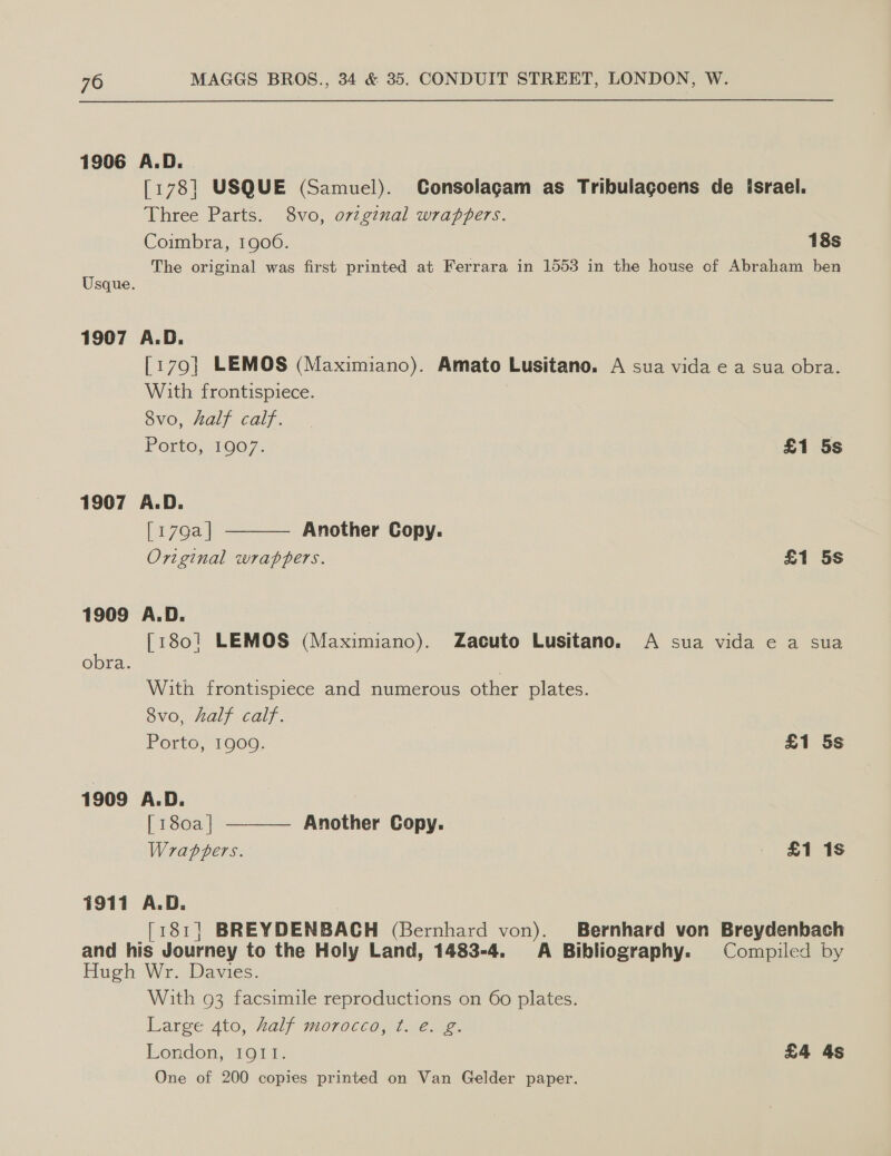 1906 A.D. [178] USQUE (Samuel). Consolagam as Tribulagoens de israel. Three Parts. 8vo, ovzg¢nal wrappers. Coimbra, 1900. 18s The original was first printed at Ferrara in 1553 in the house of Abraham ben Usque. 1907 A.D. [179] LEMOS (Maximiano). Amato Lusitano. A sua vida e a sua obra. With frontispiece. 8vo, half calf.  Porto, 1907. £1 5s 1907 A.D. [179a | Another Copy. Original wrappers. £1 5s 1909 A.D. [180! LEMOS (Maximiano). Zacuto Lusitano. A sua vida e a sua obra. With frontispiece and numerous other plates. 8vo, half calf.  Porto, 1909. £1 5s 1909 A.D. [ 180a | Another Copy. Wrappers. — £118 1911 A.D. [181| BREYDENBACH (Bernhard von). Bernhard von Breydenbach and his Journey to the Holy Land, 1483-4. A Bibliography. Compiled by Hugh Wr. Davies. With 93 facsimile reproductions on 60 plates. Large 4to, half morocco, ¢. e. g. London, IQII. £4 4s One of 200 copies printed on Van Gelder paper.