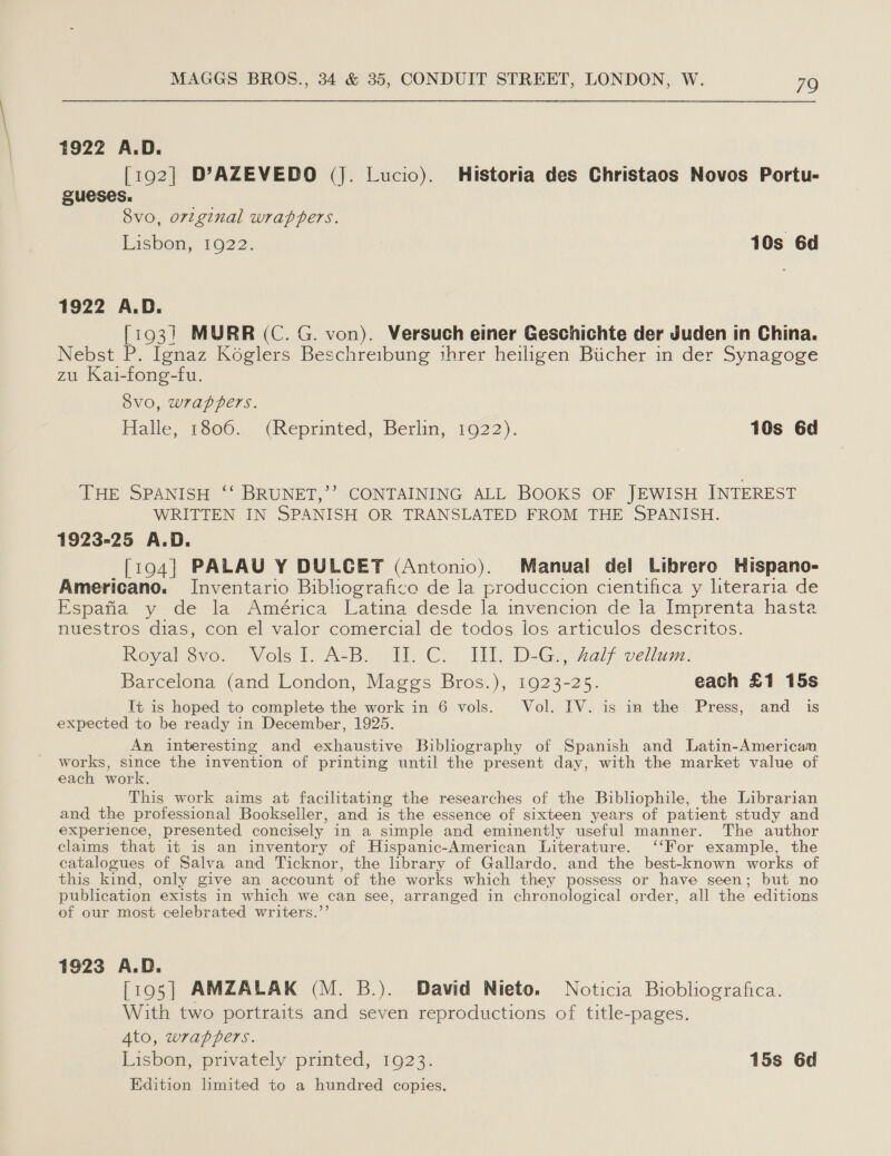 1922 A.D. [192] D’AZEVEDO (J. Lucio). Historia des Christaos Novos Portu- gueses. Svo, orzginal wrappers. Lishen, 1922. 10s 6d 1922 A.D. [193] MURR (C. G. von). Versuch einer Geschichte der Juden in China. Nebst P. Ignaz Koéglers Beschreibung threr heiligen Biicher in der Synagoge zu Kai-fong-fu. ovo, wrappers. Fialle, v606., (Reprinted, Berlin, 1622). 10s 6d THE SPANISH ‘‘ BRUNET,’’ CONTAINING ALL BOOKS OF JEWISH INTEREST WRITTEN IN SPANISH OR TRANSLATED FROM THE SPANISH. 1923-25 A.D. [194] PALAU Y DULGET (Antonio). Manual del Librero Hispano- Americano. Inventario Bibliografico de la produccion cientifica y literaria de Espafia y de la América Latina desde la invencion de la Imprenta hasta nuestros dias, con el valor comercial de todos los articulos descritos. ovakhovor Vols t. ASB WP Cl: I DsG val? vellum. Barcelona (and London, Maggs Bros.), 1923-25. each £1 15s It is hoped to complete the work in 6 vols. Vol. IV. is in the Press, and is expected to be ready in December, 1925. An interesting and exhaustive Bibliography of Spanish and Latin-American works, since the invention of printing until the present day, with the market value of each work. This work aims at facilitating the researches of the Bibliophile, the Librarian and the professional Bookseller, and is the essence of sixteen years of patient study and experience, presented concisely in a simple and eminently useful manner. The author claims that it is an inventory of Hispanic-American Literature. ‘‘For example, the catalogues of Salva and Ticknor, the library of Gallardo, and the best-known works of this kind, only give an account ‘of the works which they possess or have seen; but no publication exists in which we can see, arranged in chronological order, all the editions of our most celebrated writers.’’ 1923 A.D. [195] AMZALAK (M. B.). David Nieto. Noticia Biobliografica. With two portraits and seven reproductions of title-pages. 4to, wrappers. Lisbou, ‘privately printed, 19023. 15s 6d Edition limited to a hundred copies.
