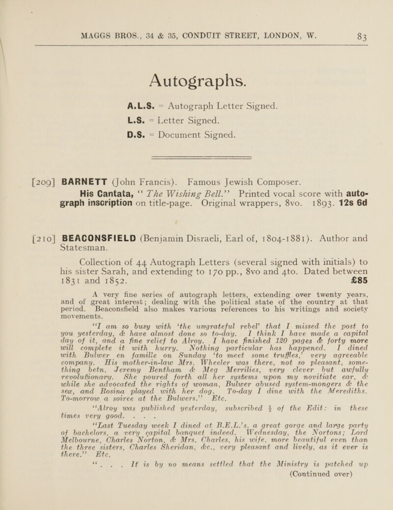 [209] [210] Autographs. A.L.S. = Autograph Letter Signed. L.S. = Letter Signed. D.S. = Document Signed. BARNETT (John Francis). Famous Jewish Composer. His Cantata, ‘‘ Te Wishing Bell.’’ Printed vocal score with auto= graph inscription on title-page. Original wrappers, 8vo. 1893. 12s 6d BEACONSFIELD (Benjamin Disraeli, Earl of, 1804-1881). Author and Statesman. Collection of 44 Autograph Letters (several signed with initials) to his sister Sarah, and extending to 170 pp., 8vo and 4to. Dated between Hos. and 1352. £85 A very fine series of autograph letters, extending over twenty years, and of great interest; dealing with the political state of the country at that period. Beaconsfield also makes various references to his writings and society movements. “T am so busy with ‘the wngrateful rebel that I missed the post to you yesterday, &amp; have almost done so to-day. I think I have made a capital day of it, and a fine relief to Alroy. I have finished 120 pages &amp; forty more will complete it with hurry. Nothing particular has happened. I dined with Bulwer en famille on Sunday ‘to meet some truffles, very agreeable company. His mother-in-law Mrs. Wheeler was there, not so pleasant, some- thing betn. Jeremy Bentham c&amp; Meg Merrilies, very clever but awfully revolutionary. She poured forth all her systems upon my novitiate ear, &amp;: while she advocated the rights of woman, Bulwer abused system-mongers &amp; the sex, and Rosina played with her dog. To-day I dine with the Merediths. To 0-morrow a sotree at the Bulwers.”’ Etc. ‘“‘Alroy was published yesterday, subscribed 4 of the Edit: in these times very good. ‘Last Tuesday HS) I dined at B.E.L.’s, a great gorge and large party of bachelors, a very capital banquet indeed. Wednesday, the Nortons; Lord Melbourne, Charles Norton, &amp; Mrs. Charles, his wife, more beautiful even than vids three sisters, Charles Sheridan, &amp;c., very pleasant and lively, as it ever is gnere.”” * Ete, iad Tt as. by no means settled that the Ministry is patched up (Continued over)