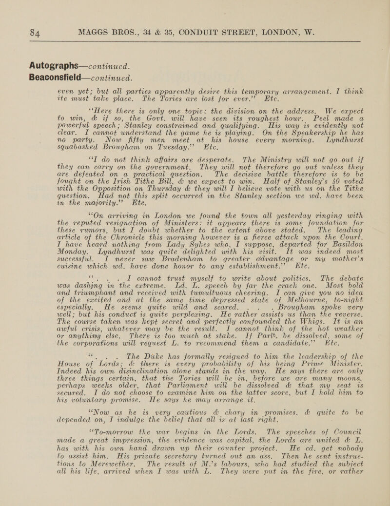 Autographs— continued. Beaconsfield— continued. even yet; but all parties apparently desire this temporary arrangement. I think ite must take place. The Tories are lost for ever.’ Etc. ‘Here there is only one topic: the division on the address. We expect to win, &amp; if so, the Govt. will have seen its roughest hour. Peel made a powerful speech; ’ Stanley constrained and qualifying. His way is evidently not clear. I cannot understand the game he is playing. On the Speakership he has no party. Now fifty men meet at his house every morning. Lyndhurst squabashed Brougham on Tuesday.” Ete. “T do not think affairs are desperate. The Ministry will not go out if they can carry on the government. They will not therefore go out unless they are defeated on a practical question. The decisive battle therefore is to be fought on the Irish Tithe Bill, &amp; we expect to win. Half of Stanley’s 40 voted with the Opposition on Thursday &amp; they will I believe vote with us on the Tithe. question. Had not this split occurred in the Stanley section we wd. have been in the majority.’ Htc. “On arriving in London we found the town all yesterday ringing with the reputed resignation of Ministers: it appears there is some foundation for these rumors, but I doubt whether to the extent above stated. The leading article of the Chronicle this morning however is a fierce attack upon the Court. I have heard nothing from Lady Sykes who, I suppose, departed for Basildon Monday. Lyndhurst was quite delighted with his visit. It was indeed most successful. I never saw Bradenham to greater advantage or my mother’s cuisine which wd. have done honor to any establishment.’ Etc. 66 . L cannot trust myself to write about politics. The debate Was dashing in the extreme. Ld. L. speech by far the crack one. Most bold and triwmphant and received with tumultuous cheering. I can give you no idea of the excited and at the same time depressed state of Melbourne, to-night especially. He seems quite wild and scared. . . . Brougham spoke very well; but his conduct is quite perplexing. He rather assists us than the reverse. The course taken was kept secret and perfectly confounded the Whigs. It is an awful crisis, whatever may be the result. I cannot think of the hot weather or anything else. There is ‘too much at stake. If Parlt. be dissolved, some of the corporations will request L. to recommend them a candidate.’ Ftc. $ . The Dike has formally resigned to him the leadership of the House of Lords ; &amp; there is every probability of his being Prine Minister. Indeed his own disinclination alone stands in the way. He says there are only three things certain, that the Tories will be in, before we are many moons, perhaps weeks older, that Parliament will be ‘dissoed &amp; that my seat is secured. I do not choose to examine him on the latter score, but I hold him to his voluntary promise. He says he may arrange it. “Now as he is. very cautious &amp; chary in promises, &amp; quite to be depended on, I indulge the belief that all is at last right. “To-morrow the war begins in the Lords. The speeches of Cowncil made a great impression, the evidence was capital, the Lords are united &amp; L has with his own hand drawn up their cownter project. He cd. get nobody to assist him. His private secretary turned out an ass. Then he sent instruc- tions to Merewether. The result of M.’s labours, who had studied the subject all his life, arrived when I was with L. They were put in the fire, or rather