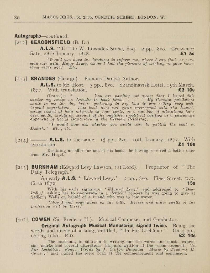 por [213] [214] [215] [216] BEACONSFIELD (B. D.) A.L.S. ‘D.’’ to W. Lowndes Stone, Esq. 2 pp., 8vo. Grosvenor Gate, 28th January, 1858. £1 5s “Would you have the kindness to inform me, where I can find, or com- municate with, Major Army, whom I had the pleasure of meeting at your house some years ago.’ Htc, BRANDES (George). Famous Danish Author. A.L.S. to Mr. Host. 3 pp., 8vo. Skandinavisk Hotel, 15th March, 13772 eWWath ipitine hea’ £3 10s (Trans.) :— You are possibly not aware that I issued this winter my essays on Lassalle in book jorm.”™. My German publishers wrote to me the day before yesterday to say that it was selling very well, beyond expectation. This book does not quite correspond with the Danish essays issued at long intervals in four parts, as a number of alterations have been made, chiefly on account of the publisher’ s political position as a passionate opponent of Social Democracy in the German Reichstag. i ““T would now ask whether you would care to publish the book in Danish.’ EHte., ete, ____— A.L.S, to the same. 1? pp. Svor roth» |anuary,{1377 Wik translation. £1 10s Declining an offer for one of his books, he having received a better offer from Mr. Hegel. BURNHAM (Edward Levy Lawson, ist Lord). Proprietor of ‘‘ The Daily Telegraph.”’ An early A.L.S, ‘‘ Edward Levy.’’ 2 pp., 8vo. Fleet Street. N.D. Circa To72. 15s With his early signature, “Kdward Levy,” and addressed to ‘‘Dear Polly,’ asking her to co-operate in a ‘“‘crack’’ concert he was going to give at Sadler’s Wells on behalf of a friend who was in low water. ‘“May I put your name on the bills. Reeves and other swells of the profession will be there.” COWEN (Sir Frederic H.). Musical Composer and Conductor. Original Autograph Musical Manuscript signed twice. Being the words and music of a sone, entitled, “ In Far Lochaber. On Zepp,. oblong folio. N.D. £3 10s The musician, in addition to writing out the words and music, expres- sion marks and several ane ene has also written at the commencement, ‘‘/n Far Lochdbar. Song. Words by J. Clifton Bingham. Music by Frederic H. Cowen,’’? and signed the piece both at the commencement and conclusion.