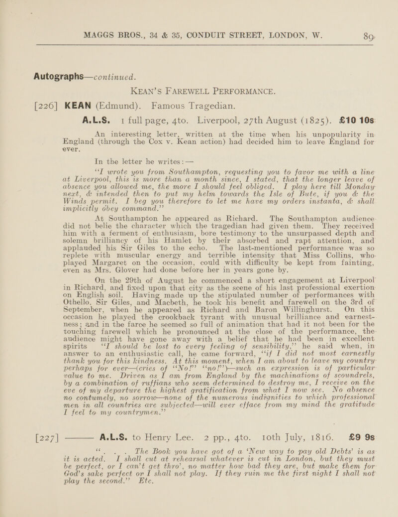 [226] [227] KEAN’S FAREWELL PERFORMANCE. KEAN (Edmund). Famous Tragedian. A.L.S. 1 full page, 4to. Liverpool, 27th August (1825). £10 10s: An interesting letter, written at the time when his unpopularity in England (through the Cox v. Kean action) had decided him to leave England for ever. In the letter he writes: — “T wrote you from Southampton, requesting you to favor me with a line at Inverpool, this is more than a month since, I stated, that the longer leave of absence you allowed me, the more I should feel obliged. I play here till Monday next, &amp; intended then to put my helm towards the Isle of Bute, if you &amp; the Winds permit. I beg you therefore to let me have my orders instanta, &amp; shall implicitly obey command.’’ At Southampton he appeared as Richard. The Southampton audience: did not belie the character which the tragedian had given them. They received him with a ferment of enthusiasm, bore testimony to the unsurpassed depth and solemn brilhancy of his Hamlet by their absorbed and rapt attention, and applauded his Sir Giles to the echo. The last-mentioned performance was so replete with muscular energy and terrible intensity that Miss Collins, who: played Margaret on the occasion, could with difficulty be kept from fainting, even as Mrs. Glover had done before her in years gone by. On the 29th of August he commenced a short engagement at Liverpool in Richard, and fixed upon that city as the scene of his last professional exertion. on English soil. Having made up the stipulated number of performances with Othello. Sir Giles, and Macbeth, he took his benefit and farewell on the 3rd_of September, when he appeared as Richard and Baron Willinghurst. On this occasion he played the crookback tyrant with unusual brilliance and earnest- ness; and in the farce he seemed so full of animation that had it not been for the touching farewell which he pronounced at the close of the performance, the- audience might have gone away with a belief that he had been in excellent spirits “‘T should be lost to every feeling of sensibility,’ he said when, in answer to an enthusiastic call, he came forward, ‘if I did not most earnestly thank you for this kindness. At this moment, when I am about to leave my country: perhaps for ever—(cries of ‘‘No!’ ‘no!’’\—such an expression is of particular value to me. Driven as I am from England by the machinations of scoundrels, by a combination of ruffians who seem determined to destroy me, I receive on the eve of my departure the highest gratification from what I now see. No absence no contumely, no sorrow—none of the numerous indignities to which professional’ men in all countries are subjected—will ever efface from my mind the gratitude I feel to. my countrymen.”’ —— A.L.S. to Henry Lee. 2 pp., 4to. toth July, 1816. £9 9s bate The Book you have got of a ‘New way to pay old Debts’ is as it is acted. I shall cut at rehearsal whatever is cut in London, but they must be perfect, or I can’t get thro’, no matter how bad they are, but make them for- God’s sake perfect on I shall not play. If they ruin me the first night I shall not play the second.’ Ete.