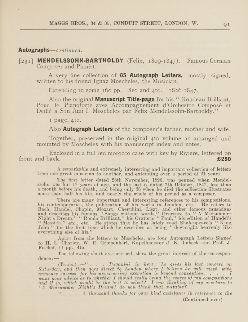 Autographs— continued. [231] MENDELSSOHN-BARTHOLDY (Felix, 1809-1847). Famous German Composer and Pianist. A very fine collection of 65 Autograph Letters, mostly signed, written to his friend Ignaz Moscheles, the Musician. Extending to some 160 pp. 8vo and 4to. 1820-1847. Also the original Manuscript Title-page for his ‘‘ Rondeau Brilliant, Pour le Pianoforte aves Accompagnement d’Orchestre Composé et Dedié a Son Ami |. Moscheles par Felix Mendelssohn-Bartholdy.”’ I page, 4to. Also Autograph Letters of the composer’s father, mother and wife. Together, preserved in the original 4to volume as arranged and mounted by Moscheles with his manuscript index and notes. Enclosed in a full red morocco case with key by Riviere, lettered on front and back. £250 A remarkable and extremely interesting and important collection of letters from one great musician to another, and extending over a period of 21 years. The first letter dated 28th November, 1826, was penned when Mendel- ssohn was but 17 years of age, and the last is dated 7th October, 1847, less than a month before his death, and being only 38 when he died the collectiom illustrates more than half his life, and nearly the whole of his period as a composer. There are many important and interesting references to his compositions, his contemporaries, the publication of his works in London, etc. He refers to Bach, Handel, Chopin, Mozart, Cherubini, Liszt, and other famous musicians and describes his famous ‘‘ Songs without words,’’ Overture to ‘‘ A Midsummer Night’s Dream,” ‘‘ Rondo Brilliant,’’ his Oratorio ‘‘ Paul,’’ his edition of Handel’s ‘‘ Messiah,”’ etc., etc. He states that he has lately read Shakespeare’s ‘‘ King John ’’ for the first time which he describes as being ‘‘ downright heavenly like everything else of his.’’ Apart from the letters to Moscheles, are four Autograph Letters Signed to H. L. Chorley, W. R. Griepenherl, Kapellmeister J. K. Lubeck and Prof. J. Fischof, 11 pp., 4to. The following short extracts will show the great interest of the correspon- dence : — (Brans.) 222°): Paganini is here; he gives his last concert on Saturday, and then goes direct to London where I believe he will meet with immense success, for his never-erring execution 1s beyond conception. : want your advice as to whether I should really bring the scores of my compositions and if so, which would be the best to select? I was thinking of my overture to ‘A Midsummer Night’s Dream,’ do you think that suitable ? Ne A thousand thanks for your kind assistance in reference to the (Continued over)