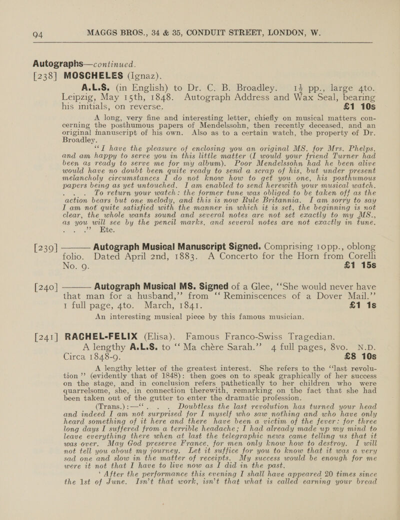 04 [238] MOSCHELES (ignaz). A.L.S. (in English) to Dr. C. B. Broadley. 14 pp., large 4to. Leipzig, May 15th, 1848. Autograph Address and Wax Seal, bearing his initials, on reverse. £1 10s A long, very fine and interesting letter, chiefly on musical matters con- cerning the posthumous papers of Mendelssohn, then recently deceased, and_an original manuscript of his own. Also as to a certain watch, the pr operty of Dr. Broadley. ‘“T have the pleasure of enclosing you an original MS. for Mrs. Phelps, and am happy to serve you in this litile matter (I would your friend Turner had been as ready to serve me for my album). Poor Mendelssohn had he been alive would have no doubt been quite ready to send a scrap of his, but under present melancholy circumstances I do not know how to get you one, his posthumous papers being as yet untouched. I am enabled to send herewith your musical watch. To return your watch: the former tune was obliged to be taken off as the ‘action bears but one melody, and this is now Rule Britannia. I am sorry to say IT am not quite satisfied with the manner in which it is set, the beginning is not clear, the whole wants sound and several notes are not set exactly to my MS., as you ae see by the pencil marks, and several notes are not exactly in tune. ae oie i te. [239] ———— Autograph Musical Manuscript Signed. Comprising lopp., oblong folio. Dated April 2nd, 1883. A Concerto for the Horn from Corelli No. 9. £1 15s [240| ———— Autograph Musical MS. Signed of a Glee, ‘‘She would never have [241] that man for a husband,’’ from ‘‘ Reminiscences of a Dover Mail.’’ I tull pace, 4to. March; 1541. £1 1s An interesting musical piece by this famous musician. RACHEL-FELIX (Elisa). Famous Franco-Swiss Tragedian. A lengthy A.L.S. to ‘‘ Ma chére Sarah.’’ 4 full pages, 8vo. N.D. Circa 1848-9. £8 10s A lengthy letter of the greatest interest. She refers to the ‘last revolu- tion ’’ (evidently that of 1848): then goes on to speak graphically of her success on the stage, and in conclusion refers pathetically to her children who were quarrelsome, ‘she, in connection therewith, remarking on the fact that she had been taken out of une gutter to enter the dramatic profession. (irans,) = Doubtless the last revolution has turned your head and indeed I am aa surprised for I myself who saw nothing and who have only heard something of it here and there have been a victim of the fever: for three long days I suffered from a terrible headache; I had already made up my mind to leave everything there when at last the telegraphic news came telling us that it was over. May God preserve France, for men only know how to destroy. I will not tell you about my journey. Let it suffice for you to know that it was a very sad one and slow in the matter of receipts. My success would be enough for me were it not that I have to live now as I did in the past. ‘ After the performance this evening I shall have appeared 20 times since the 1st of June. Isn’t that work, isn’t that what is called earning your bread