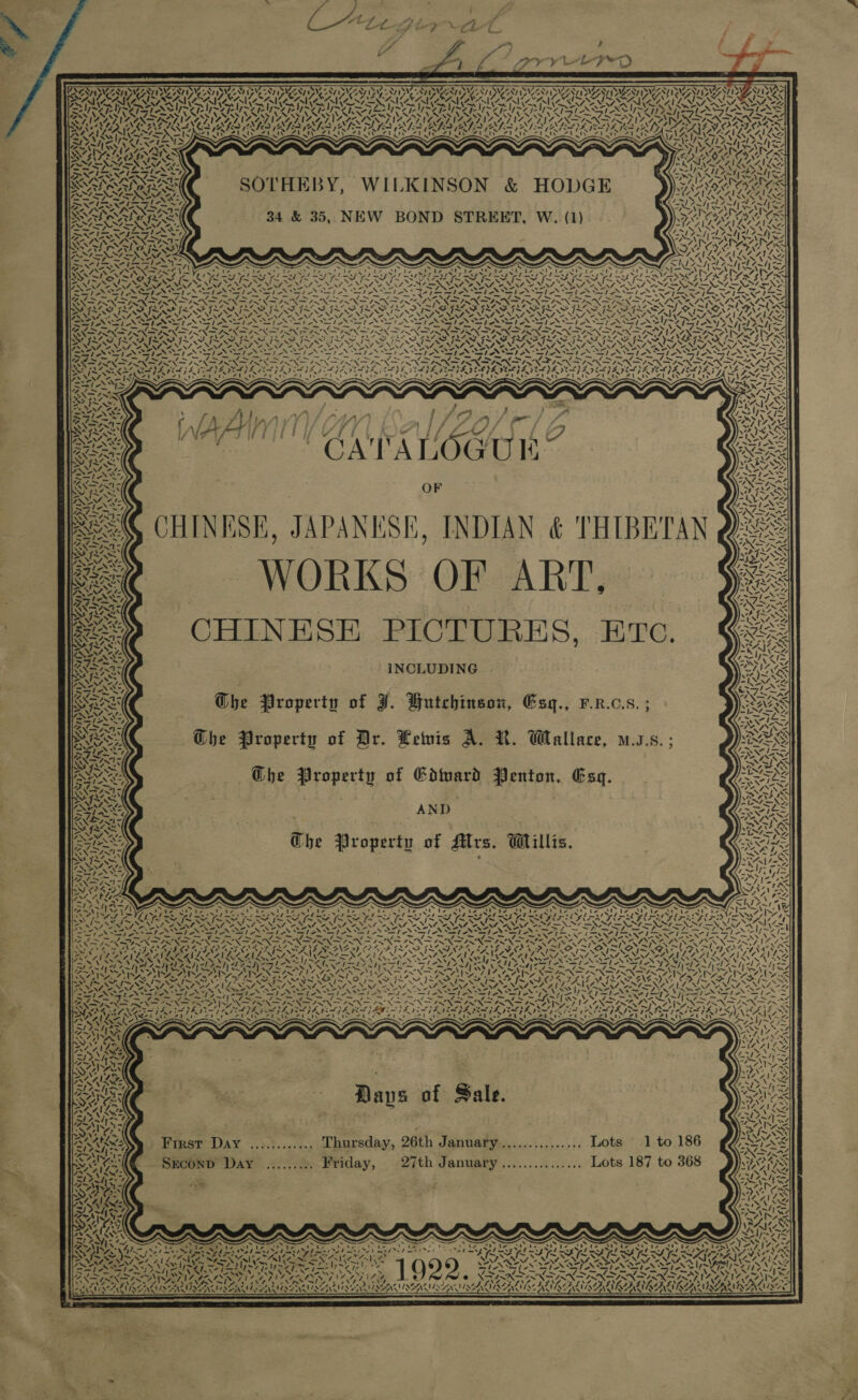                 &gt; om } ; — £ ODCAgiey “4 ty a j . Z f i 4 J) : : ¥ VA ? fe a a i g oe Fs \ P a = — ——— SLISNS PNT ANG DN AVE ZNT LD NG ONT IPMS ONT By Ve ONY IVEY 1989 DST IYVG ONT DSVEENT INE ZANT DYVEONT PS VZSNY IDENT SISTA ISSA PNT ISMDAY ISP SANTIS U Hy Sl CAI 7, | Al (AI CA LNG vf Al ann Cn (SA eX (CA Oe vf al SAR y 1% vl a! Vv, a&gt; SO ie al Pad eal bad rae bey at Pad peed nt oe! baal Oil ee al oad bad bad Pee Os al ag nt a AS Ny NS ng xy My vA IIIS MIS INS SS MIN Ai LANE &gt; 1 DENS SG AE BLN (IES RAGA ARIS GAY RA he eA RARAY SAAS Bes AS a MINES ENE SLAEN SOK AF LOA EDS MENS CM er Reh eh wale ZT alr TA Bd ACE AAT AS ee AS yal kin SS RCT ope RS ae Bd Byala g eT DIE KAVA ANS &lt; yk Ory, 7, A gi LZ AlLe Pe, SOTHEBY, WILKINSON &amp; HODGE ys Ne  % 4 r) Al Py pet 34 &amp; 35, NEW BOND STREET, W. (1) AS \ eS \ Uy 4 », ’ OW a 1 tly = VN VAN “. Nar ~ _~ 2 | Ae= — /\ — ee eee. x S x x x Ss S ~ x Ve~/| aU kt She ? s ' ’ ‘ “1 ‘ Ew) ‘t vt ‘4 “ ‘4 q \ ixj- \ , \ Pee ely een ra Tame en Feet Cee Nee Aieting Ce hae le ihe Mtn to ot LAN , ARAN INS ER SR 8 EG See IMRAN TOM IN IR IRIN SD SOUR ate CALA SEAS PRA NENT A NNO ANSI ANNI NON NON NONI NS MINNIE NOMENON CE NONI NG NIA NNT ONAN ONL DOA DIE SPS Se iy a Tg I eo GeO ORT ER 1 Neenlig kel on* RES POS a Ne a Nn aT oo NR Bae a eA RO BL ae ON NON INES ol ag ool K PPL SEI SINS ILI IL SILI IIIS SII IG SEIS PILI AIL TN OARS BNI SP Ss OND, eR, oe NERS ONT NAT ANA NINA ERO NENA. NANI SENSO NGQI NERS NON SESINZ. DVLA wads Nf \ . \ \ \ \ \ \ ‘\ ‘ \ N\ Sah \ \ ~ \ Nf” a Bop AN a fied Sade Es ON Vy ee N E N SPN Sot oN ET ED Sec Eg ha hea’ ald Se] AX oT Ne NAGS Nf L% rs Be el oN IN Gp ON NS NII RIN TIN SRI ETN Oh ON a TEEN IO Ne NN TY LS JANI NIN VORA PURO RO TROOP IRON ROTIUROPICRO NI CROP TRON TV ROR TRON DIVAS GRAS eX ney 4A 4 ly be by NS OSE ONT ONLY ENR NE » NNN NSIS NSN SED nek es = . 4         ~ / ‘     v7 ! x /  $ y/ , 4 ‘ v. J} } 4 j d J ; j i ; q j ; j j i j yf ie 7 jf f iJ ifn | gi Y ATHY re Ni ry 4 STARS L G It aN OF CHINESE, JAPANESE, INDIAN &amp; THIBETAN | WORKS OF ART, Sex CHINESE PICTURES, Etc. INCLUDING           | Ghe Property of J. Butchinson, Esgq., F.R.c.s. ; The Property of Dr. Levis A. R. Wallace, uss; ~The Property of Edtuard Penton, Esg. AND Che Property of Mrs. Willis. SUMAN UNS Vy’ ee aN &amp; x / 7. A. | * Ny 7 45 K&amp;S   ANY AGS 1 yas XY \ OY) Dave of Sale.      “4 493 aS Frrst Day ............ Thursday, 26th January.............., Lots 1 to 186 “PN Sie. i ~7,1% J . bh Od or ~ STOR AS SECOND Day ......... Friday, 27th January............... Lots 187 to 368 ™, 7 AW: BOSSY te : SZ) es) : : SG Gs Al Os &gt;/ a bay ; Kaiya NG ie uw Sy NAS TS bot ~ ~ . s A~Nyt. Aja .&lt;* Na oes ms. Ae x ‘ s . Bs s v1 27% SP BT 44%, DAO \a= , at ONL Ned RS AI Ie LAI hme a Ne ae Se PY eS POS byte hae 3 : we! ILS te Re VEXYAIVCANE BEN AIA VAIL NS SS SS MONS EP INOS TAX SP &gt; Te TOP AU realy a aed caine Oar 1 SESE SIA STASI an ~ ~~ ~ . . hai x Ns v2 Se, gy hee ~— or as BX ENN AISA IEG I ST hl NG RATT GALAGA eS Fel el 0) XESNEINNE INN TIANA IRN AIAN AOS PRIA IAA LRA LAAT SLR ATLA EN ANAL ARENA NIAAA ASIN LAA AAA LAALA 