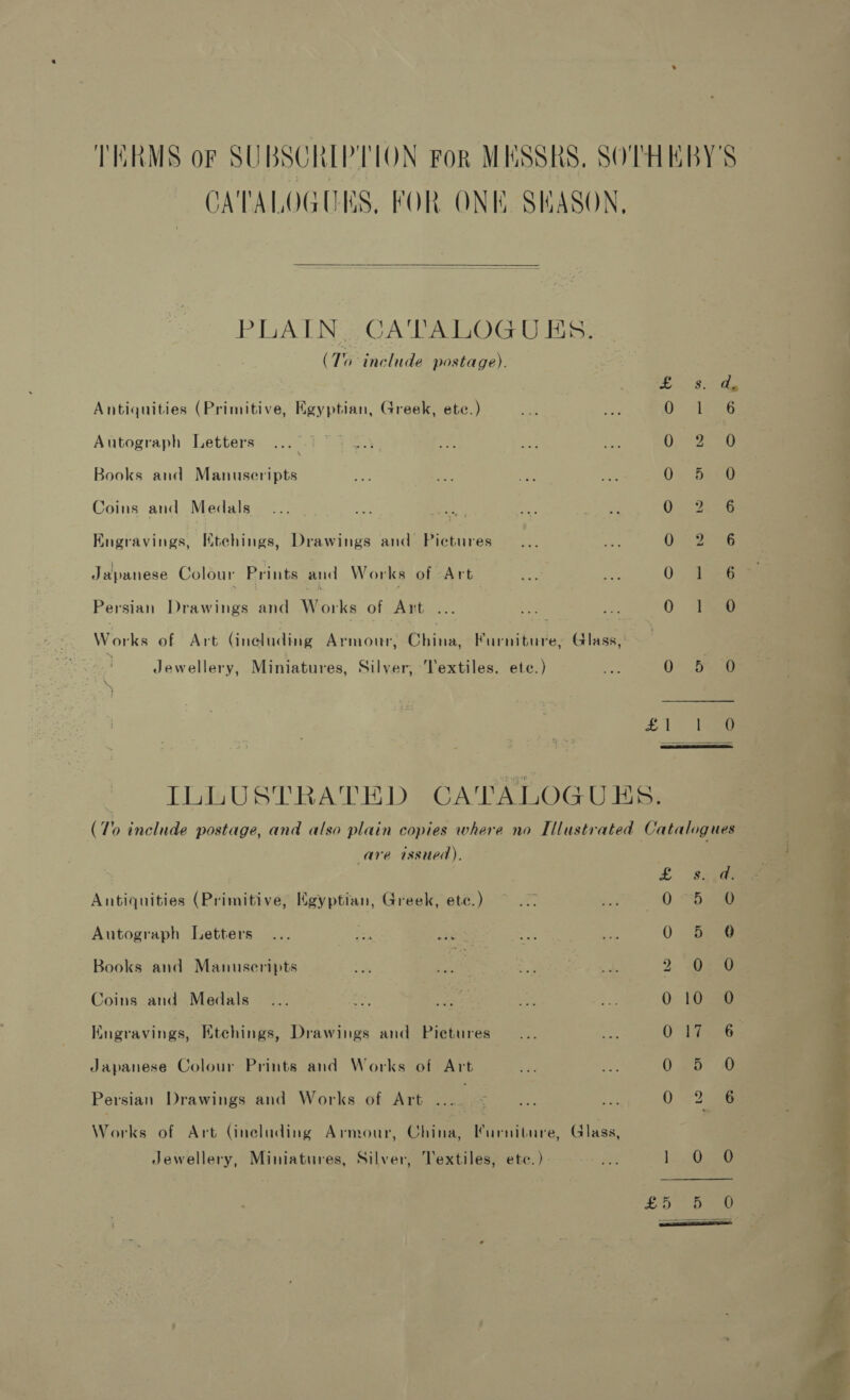 TERMS of SUBSCRIPTION For MESSRS, SOTHEBY'S CATALOGUES, FOR ONE SEASON,  PITA TN a CA Teas) Graham. (1 include postage). 5 aie Fea Antiquities (Primitive, Kgyptian, Greek, ete.) sifeiG Autograph Letters Oo 2250 Books and Manuscripts 0). Bee Coins and Medals . Ce iene 2 Evinfavitue Rtchines: Drawings and Pictures O45 Deas Japanese Colour Prints and Works of Art 0. 158 Persian Drawings and Works of Art ... ie 0 a Woks of Art (ineluding Armour, Chine, Furniture, Glass, : Jewellery, Miniatures, Silver, Textiles. ete.) Ae O° Feng £1 ~ ie  ILLUSTRATED CATALOGUHS. (10 include postage, and also plain copies where no Illustrated Catalogues are issued). S2OonmoceeoeeR® Antiquities (Primitive, Egyptian, Greek, ete.) ~ 22 pe. Oe Autograph Letters 0 6 Books and Manuseripts me wae. eee 2 0 Coins and Medals 0 10 Kngravings, Etchings, Drawings and Pietures Onde Japanese Colour Prints and Works of Art 0 eo Persian Drawings and Works of Art . . OR os Works of Art (ineluding Armour, China, Furniture, (lass, Jewellery, Miniatures, Silver, Textiles, ete.) «oes 1. Oo 