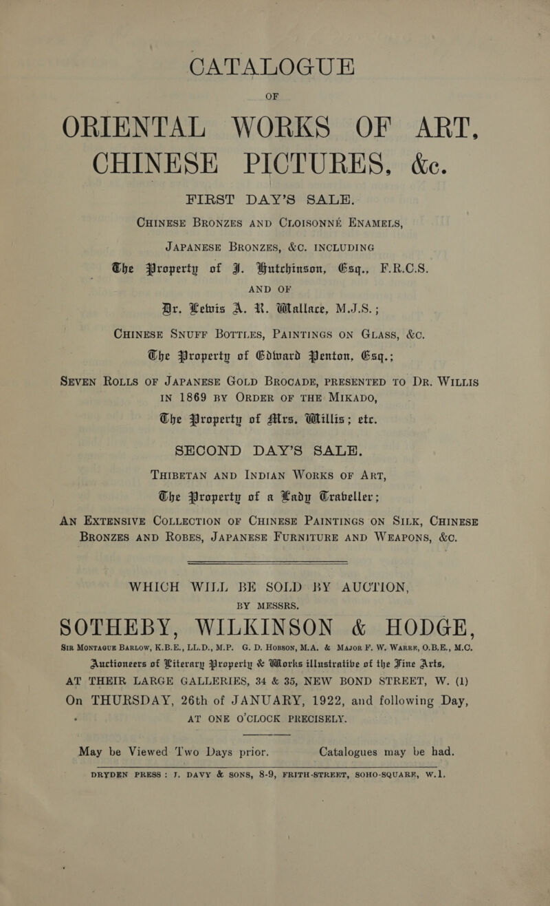 CATALOGUE OF ORIENTAL WORKS OF ART. CHINESE PICTURES, ée. FIRST DAY’S SALE. CHINESE BRONZES AND CLOISONNE ENAMELS, JAPANESE BRONZES, &amp;C. INCLUDING Ghe Property of ¥. Wutchinson, Gsqg., F.R.C.S. AND OF Br. Lewis A. KR. Wallace, M.S. ; CHINESE SNUFF BOTTLES, PAINTINGS ON GLASS, &amp;C. Ghe Property of Gdiuard Penton, Esq.; Snven Roiis oF JAPANESE GoLpD BROCADE, PRESENTED TO DR. WILLIS IN 1869 BY ORDER OF THE MIKADO, Ghe Property of Mrs. Willis; ete. SECOND DAY’S SALE. THIBETAN AND INDIAN WORKS OF ART, Ghe Property of a Lady Crabeller ; AN EXTENSIVE COLLECTION OF CHINESE PAINTINGS ON SILK, CHINESE BRONZES AND ROBES, JAPANESE FURNITURE AND WEAPONS, &amp;C.  WHICH WILL BE SOLD BY AUCTION, BY MESSRS. SOTHEBY, WILKINSON &amp; HODGE, Sir MonTa@uE Bartow, K.B.E., LL.D., M.P. G. D. Hopson, M.A. &amp; Masor F. W. WarRr#, O.B.E., M.C. Auctioneers of Literary Property &amp; Works illustratibe of the Fine Arts, AT THEIR LARGE GALLERIES, 34 &amp; 35, NEW BOND STREET, W. (1) On THURSDAY, 26th of JANUARY, 1922, and following Day, . AT ONE O'CLOCK PRECISELY.  May be Viewed ‘Iwo Days prior. Catalogues may be had. DRYDEN PRESS: J. DAVY &amp; SONS, 8-9, FRITH-STREET, SOHO-SQUARF, W.1,