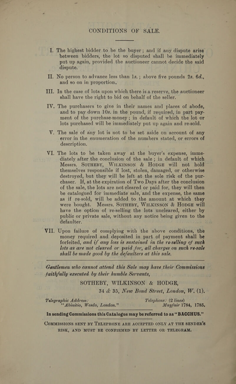 CONDITIONS OF SALE. I. The highest bidder to be the buyer; and if any dispute arise between bidders, the lot so disputed shall be immediately put up again, provided the auctioneer cannot decide the said dispute. II. No person to advance less than 1s.; above five pounds 2s. 6d., and so on in proportion. III. In the case of lots upon which there is a reserve, the auctioneer shall have the right to bid on behalf of the seller. IV. The purchasers to give in their names and places of abode, and to pay down 10s. in the pound, if required, in part pay- ment of the purchase-money ; in default of which the lot or lots purchased will be immediately put up again and re-sold. V. The sale of any lot is not to be set aside on account of any error in the enumeration of the numbers stated, or errors of description. VI. The lots to be taken away at the buyer’s expense, imme- diately after the conclusion of the sale; in default of which themselves responsible if lost, stolen, damaged, or otherwise destroyed, but they will be left at the sole risk of the pur- chaser. If, at the expiration of Two Days after the conclusion of the sale, the lots are not cleared or paid for, they will then be catalogued for immediate sale, and the expense, the same as if re-sold, will be added to the amount at which they were bought. Messrs. SOTHEBY, WILKINSON &amp; Hopar will have the option of re-selling the lots uncleared, either by public or private sale, without any notice being given to the defaulter. y VII. Upon failure of complying with the above conditions, the money required and deposited in part of payment shall be forfeited, and if any loss is sustained in the re-selling of such lots as are not cleared or paid for, all charges on such re-sale shall be made good by the defaulters at this sale. Gentlemen who cannot attend this Sale may have their Commissions faithfully executed. by their humble Servants, SOTHEBY, WILKINSON &amp; HODGE, 34 &amp; 35, New Bond Street, London, W. (1). Telegraphic Address: Telephone: (2 lines) ** Abinitio, Wesdo, London.” Mayfair 1784, 1785, In sending Commissions this Catalogue may be referred to as ‘‘ BACCHUS.” CoMMISSIONS SENT BY '‘ELEPHONE ARE ACCEPTED ONLY AT THE SENDER’S RISK, AND MUST BE CONFIRMED BY LETTER OR TELEGRAM, —