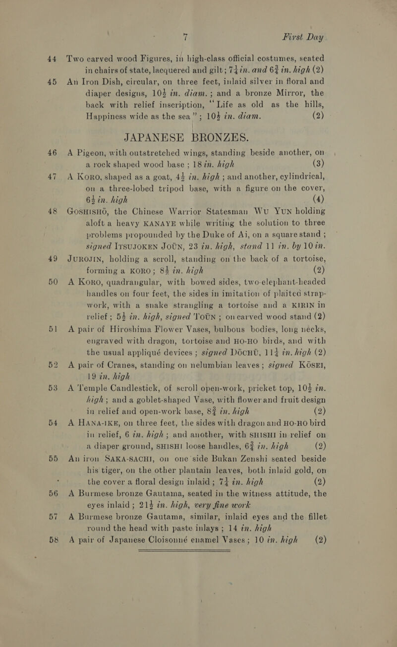 44 45 46 47 48 49 50 51 53 54 DD 56 57 : First Day Two carved wood Figures, in high-class official costumes, seated in chairs of state, lacquered and gilt; 747n. and 63 in. high (2) An Iron Dish, circular, on three feet, inlaid silver in floral and diaper designs, 104 im. diam. ; and a bronze Mirror, the back with relief inscription, © Life as old as the hills, Happiness wide as the sea”; 104 in. diam. (2) JAPANESE BRONZES. A Pigeon, with outstretched wings, standing beside another, on a rock shaped wood hase ; 187n. high (3) A Koro, shaped as a goat, 44 in. high ; and another, cylindrical, on a three-lobed tripod base, with a figure on the cover, 64 in. high (4) GOSHISHO, the Chinese Warrior Statesman Wu Yun holding aloft a heavy KANAYE while writing the solution to three problems propounded by the Duke of Ai, on a square stand ; signed IrSUJOKEN JOUN, 23 tn. high, stand 11 in. by 10%in. JUROJIN, holding a scroll, standing on the back of a tortoise, forming a KORO; 84 in. high (2) A Koro, quadrangular, with bowed sides, two-elephant-headed handles on four feet, the sides in imitation of plaited strap- work, with a snake strangling a tortoise and a KIRIN in relief ; 54 tn. high, signed ''OUN ; on carved wood stand (2) A pair of Hiroshima Flower Vases, bulbous bodies, long necks, engraved with dragon, tortoise and HO-HO birds, and with the usual appliqué devices ; s¢gned Doon, 114 in. high (2) A pair of Cranes, standing on nelumbian leaves; s?gned KOSsEI, 19 in. high A Temple Candlestick, of scroll open-work, pricket top, 104 zn. high; anda goblet-shaped Vase, with flower and fruit design in relief and open-work base, 8% in. high (2) A HANA-IKE, on three feet, the sides with dragon aud HO-HO bird in relief, 6 22. high; and another, with SHISHI in relief on a diaper ground, SHISHI loose handles, 6% in. high (2) An iron SAKA-SACHI, on one'side Bukan Zenshi seated beside his tiger, on the other plantain leaves, both inlaid gold, on the cover a floral design inlaid; 74 ¢n. high (2) A Burmese bronze Gautama, seated in the witness attitude, the eyes inlaid; 214 in. high, very fine work A Burmese bronze Gautama, similar, inlaid eyes and the fillet round the head with paste inlays ; 14 in. high